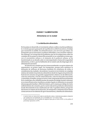 CIUDAD Y ALIMENTACIÓN
Alimentarse en la ciudad
Marcello Balbo *
1. La distribución alimentaria
En los países en desarrollo, el crecimiento urbano conlleva muchos problemas:
la vivienda que para gran parte de la población es difícil encontrar, el trabajo
que raramente es estable, las infraestructuras y los servicios que faltan, los
transportes que no funcionan, la pobreza difundida y una creciente violencia.
Sin embargo, en la larga lista de problemas que las investigaciones sobre las
ciudades de los países en desarrollo presentan no se contempla un tema que,
con el crecimiento urbano y el aumento de la pobreza urbana, se ha
transformado en un desafío cada vez más importante: el tema de la seguridad
alimentaria, es decir, que los habitantes de la ciudad cada día dispongan de la
alimentación necesaria.
Se trata de una cuestión que toca transversalmente a un gran número de
argumentos: en primer lugar, los transportes, porque para satisfacer la
demanda de millones de personas (también de centenares de miles si
consideramos las ciudades «secundarias») se pone en movimiento un complejo
sistema de traslado de productos alimenticios desde los lugares de producción
hasta los de consumo; los grandes equipamientos urbanos, los de elaboración,
como las carnicerías, o los de comercialización, como los mercados mayoristas
y minoristas; el empleo, porque en torno a este componente del funcionamiento
de la ciudad gira una cantidad enorme de puestos de trabajo formal e informal,
en su mayoría precarios; la pobreza, porque el gasto en alimentos es una parte
del presupuesto familiar y difícil de reducir, por lo menos por debajo de cierto
umbral mínimo de consumo, por lo cual el costo de los productos alimentarios
incide directamente en las condiciones de vida;1 la gestión urbana, porque las
decisiones en materia de localización, de transportes e infraestructuras tienen
consecuencias en los sistemas de aprovisionamiento y distribución alimentaria.
*

1

M ar l Bal es D iect delM as eren pl fcaci ur
celo
bo
r or
t
anii ón bana y t rt i par paí es en des r l
er ioral a s
ar olo
delD eparam ent de Pl fcaci de l U ni s dad I A V de V eneci Iala.
t
o
anii ón
a
ver i
U
a, t i
El gasto alimentario de las familias de ingresos bajos gira en torno al 60%, en las pobres el
porcentaje representa un 80%.

259

 
