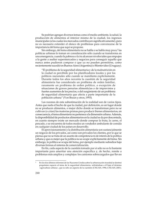Se podrían agregar diversos temas como el medio ambiente, la salud, la
producción de alimentos al interior mismo de la ciudad, los ingresos
municipales (a los cuales los mercados contribuyen significativamente), pero
no es necesario extender el elenco de problemas para convencerse de la
importancia del tema que aquí se propone.
Sin embargo, del tema alimentario no se habla o se habla muy poco;2 las
políticas urbanas lo toman en consideración sólo cuando se transforma en
una emergencia, cuando la pobreza o la ira alcanzan niveles tales que empujan
a la gente a asaltar supermercados y negocios para conseguir aquello que
nunca antes pudieron comprar o que ya no pueden permitirse, como
recientemente sucedió en Buenos Aires (Argentina) o Montevideo (Uruguay).
“El problema de la seguridad alimentaria y de la malnutrición en
la ciudad es percibido por los planificadores locales y por los
políticos nacionales sólo cuando se manifiesta explícitamente.
Durante todos los años noventa la cuestión de la seguridad
alimentaria fue considerada un problema de orden familiar,
raramente un problema de orden político, a excepción de
situaciones de graves penurias alimenticias o de imprevistos y
fuertes aumentos de los precios, o del surgimiento de un problema
de seguridad alimentaria que afecta a parte importante de la
población urbana” (Von Braun y otros, 1993).
Las razones de esta subestimación de la realidad son de varios tipos.
Antes que nada el hecho de que la ciudad, por definición, es un lugar donde
no se producen alimentos, o mejor dicho donde se transforman pero no se
cultivan (o crían) las materias primas para producir bienes alimentarios; en
consecuencia, el tema alimentario no pertenece a la dimensión urbana. Además,
la disponibilidad de productos alimentarios en la ciudad se da por descontada,
en cuanto siempre existe un mercado donde comprar la fruta, la carne, el
pescado, o se encuentra de todos modos un vendedor ambulante de comida
en cualquier ciudad de los países en desarrollo.
El aprovisionamiento y la distribución alimentaria son sustancialmente
un negocio de los privados, así como son privados los clientes, por lo que se
piensa que no se trata de un asunto de competencia ni de interés de la política
urbana y que es mejor que la política no se ocupe explícitamente del tema. Sin
embargo, la política se ocupa del tema, por ejemplo mediante subsidios bajo
diversas formas al sistema de comercialización.
En fin, cada aspecto de la cuestión tomado por sí sólo no es lo bastante
importante para ameritar una atención específica y, de hecho, remite a
problemas más amplios y complejos: los camiones sobrecargados que llevan
2

En los dos últimos informes de las Naciones Unidas sobre la urbanización mundial se destinó
poquísimo espacio al tema de la seguridad alimentaria, refiriéndose a él bajo el término
«agricultura urbana», que es sólo un aspecto de la cuestión (CNUAH, 1996; CNUAH, 2001).

260

 