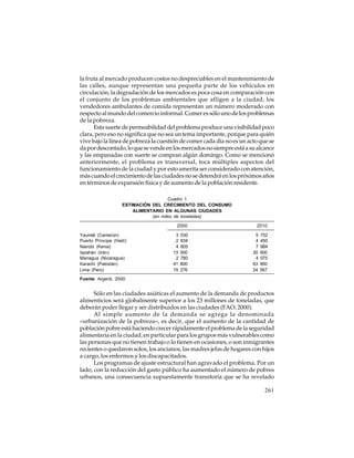 la fruta al mercado producen costos no despreciables en el mantenimiento de
las calles, aunque representan una pequeña parte de los vehículos en
circulación; la degradación de los mercados es poca cosa en comparación con
el conjunto de los problemas ambientales que afligen a la ciudad; los
vendedores ambulantes de comida representan un número moderado con
respecto al mundo del comercio informal. Comer es sólo uno de los problemas
de la pobreza.
Esta suerte de permeabilidad del problema produce una visibilidad poco
clara, pero eso no significa que no sea un tema importante, porque para quién
vive bajo la línea de pobreza la cuestión de comer cada día no es un acto que se
da por descontado, lo que se vende en los mercados no siempre está a su alcance
y las empanadas con suerte se compran algún domingo. Como se mencionó
anteriormente, el problema es transversal, toca múltiples aspectos del
funcionamiento de la ciudad y por esto amerita ser considerado con atención,
más cuando el crecimiento de las ciudades no se detendrá en los próximos años
en términos de expansión física y de aumento de la población residente.
Cuadro 1
ESTIMACIÓN DEL CRECIMIENTO DEL CONSUMO
ALIMENTARIO EN ALGUNAS CIUDADES
(en miles de toneladas)
2000
Yaundé (Camerún)
Puerto Príncipe (Haití)
Nairobi (Kenia)
Ispahán (Irán)
Managua (Nicaragua)
Karachi (Pakistán)
Lima (Perú)

3
2
4
13
2
41
19

030
934
805
000
780
800
276

2010
5
4
7
20
4
63
24

752
450
984
500
075
900
567

Fuente: Argenti, 2000.

Sólo en las ciudades asiáticas el aumento de la demanda de productos
alimenticios será globalmente superior a los 23 millones de toneladas, que
deberán poder llegar y ser distribuidos en las ciudades (FAO, 2000).
Al simple aumento de la demanda se agrega la denominada
«urbanización de la pobreza», es decir, que el aumento de la cantidad de
población pobre está haciendo crecer rápidamente el problema de la seguridad
alimentaria en la ciudad, en particular para los grupos más vulnerables como
las personas que no tienen trabajo o lo tienen en ocasiones, o son inmigrantes
recientes o quedaron solos, los ancianos, las madres jefas de hogares con hijos
a cargo, los enfermos y los discapacitados.
Los programas de ajuste estructural han agravado el problema. Por un
lado, con la reducción del gasto público ha aumentado el número de pobres
urbanos, una consecuencia supuestamente transitoria que se ha revelado
261

 
