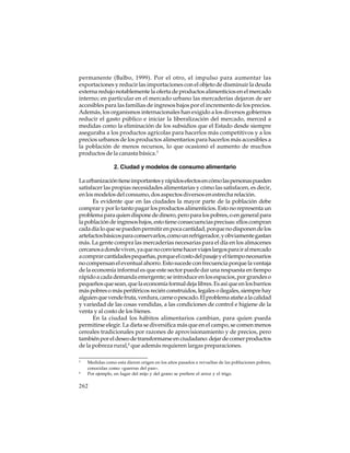 permanente (Balbo, 1999). Por el otro, el impulso para aumentar las
exportaciones y reducir las importaciones con el objeto de disminuir la deuda
externa redujo notablemente la oferta de productos alimenticios en el mercado
interno; en particular en el mercado urbano las mercaderías dejaron de ser
accesibles para las familias de ingresos bajos por el incremento de los precios.
Además, los organismos internacionales han exigido a los diversos gobiernos
reducir el gasto público e iniciar la liberalización del mercado, merced a
medidas como la eliminación de los subsidios que el Estado desde siempre
aseguraba a los productos agrícolas para hacerlos más competitivos y a los
precios urbanos de los productos alimentarios para hacerlos más accesibles a
la población de menos recursos, lo que ocasionó el aumento de muchos
productos de la canasta básica.3
2. Ciudad y modelos de consumo alimentario
La urbanización tiene importantes y rápidos efectos en cómo las personas pueden
satisfacer las propias necesidades alimentarias y cómo las satisfacen, es decir,
en los modelos del consumo, dos aspectos diversos en estrecha relación.
Es evidente que en las ciudades la mayor parte de la población debe
comprar y por lo tanto pagar los productos alimenticios. Esto no representa un
problema para quien dispone de dinero, pero para los pobres, o en general para
la población de ingresos bajos, esto tiene consecuencias precisas: ellos compran
cada día lo que se pueden permitir en poca cantidad, porque no disponen de los
artefactos básicos para conservarlos, como un refrigerador, y obviamente gastan
más. La gente compra las mercaderías necesarias para el día en los almacenes
cercanos a donde viven, ya que no conviene hacer viajes largos para ir al mercado
a comprar cantidades pequeñas, porque el costo del pasaje y el tiempo necesarios
no compensan el eventual ahorro. Esto sucede con frecuencia porque la ventaja
de la economía informal es que este sector puede dar una respuesta en tiempo
rápido a cada demanda emergente; se introduce en los espacios, por grandes o
pequeños que sean, que la economía formal deja libres. Es así que en los barrios
más pobres o más periféricos recién construidos, legales o ilegales, siempre hay
alguien que vende fruta, verdura, carne o pescado. El problema atañe a la calidad
y variedad de las cosas vendidas, a las condiciones de control e higiene de la
venta y al costo de los bienes.
En la ciudad los hábitos alimentarios cambian, para quien pueda
permitirse elegir. La dieta se diversifica más que en el campo, se comen menos
cereales tradicionales por razones de aprovisionamiento y de precios, pero
también por el deseo de transformarse en ciudadano: dejar de comer productos
de la pobreza rural,4 que además requieren largas preparaciones.
3

4

Medidas como esta dieron origen en los años pasados a revueltas de las poblaciones pobres,
conocidas como «guerras del pan».
Por ejemplo, en lugar del mijo y del grano se prefiere el arroz y el trigo.

262

 