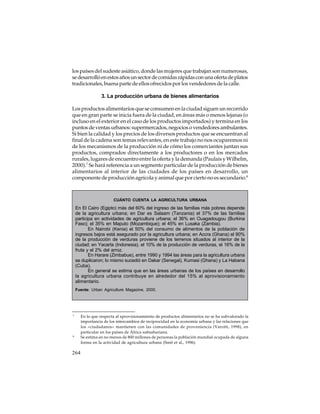 los países del sudeste asiático, donde las mujeres que trabajan son numerosas,
se desarrolló en estos años un sector de comidas rápidas con una oferta de platos
tradicionales, buena parte de ellos ofrecidos por los vendedores de la calle.
3. La producción urbana de bienes alimentarios
Los productos alimentarios que se consumen en la ciudad siguen un recorrido
que en gran parte se inicia fuera de la ciudad, en áreas más o menos lejanas (o
incluso en el exterior en el caso de los productos importados) y termina en los
puntos de ventas urbanos: supermercados, negocios o vendedores ambulantes.
Si bien la calidad y los precios de los diversos productos que se encuentran al
final de la cadena son temas relevantes, en este trabajo no nos ocuparemos ni
de los mecanismos de la producción ni de cómo los comerciantes juntan sus
productos, comprados directamente a los productores o en los mercados
rurales, lugares de encuentro entre la oferta y la demanda (Paulais y Wilhelm,
2000).7 Se hará referencia a un segmento particular de la producción de bienes
alimentarios al interior de las ciudades de los países en desarrollo, un
componente de producción agrícola y animal que por cierto no es secundario.8

CUÁNTO CUENTA LA AGRICULTURA URBANA

En El Cairo (Egipto) más del 60% del ingreso de las familias más pobres depende
de la agricultura urbana; en Dar es Salaam (Tanzania) el 37% de las familias
participa en actividades de agricultura urbana; el 36% en Ouagadougou (Burkina
Faso); el 35% en Maputo (Mozambique); el 45% en Lusaka (Zambia).
En Nairobi (Kenia) el 50% del consumo de alimentos de la población de
ingresos bajos está asegurado por la agricultura urbana; en Accra (Ghana) el 90%
de la producción de verduras proviene de los terrenos situados al interior de la
ciudad; en Yacarta (Indonesia), el 10% de la producción de verduras, el 16% de la
fruta y el 2% del arroz.
En Harare (Zimbabue), entre 1990 y 1994 las áreas para la agricultura urbana
se duplicaron; lo mismo sucedió en Dakar (Senegal), Kumasi (Ghana) y La Habana
(Cuba).
En general se estima que en las áreas urbanas de los países en desarrollo
la agricultura urbana contribuye en alrededor del 15% al aprovisionamiento
alimentario.
Fuente: Urban Agriculture Magazine, 2000.

7

8

264

En lo que respecta al aprovisionamiento de productos alimentarios no se ha subvalorado la
importancia de los intercambios de reciprocidad en la economía urbana y las relaciones que
los «ciudadanos» mantienen con las comunidades de proveniencia (Varotti, 1998), en
particular en los países de África subsahariana.
Se estima en no menos de 800 millones de personas la población mundial ocupada de alguna
forma en la actividad de agricultura urbana (Smit et al., 1996).

 