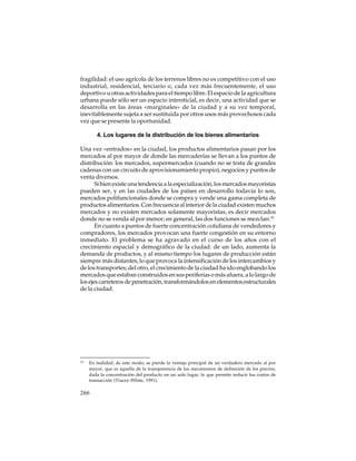 fragilidad: el uso agrícola de los terrenos libres no es competitivo con el uso
industrial, residencial, terciario o, cada vez más frecuentemente, el uso
deportivo u otras actividades para el tiempo libre. El espacio de la agricultura
urbana puede sólo ser un espacio intersticial, es decir, una actividad que se
desarrolla en las áreas «marginales» de la ciudad y a su vez temporal,
inevitablemente sujeta a ser sustituida por otros usos más provechosos cada
vez que se presente la oportunidad.
4. Los lugares de la distribución de los bienes alimentarios
Una vez «entrados» en la ciudad, los productos alimentarios pasan por los
mercados al por mayor de donde las mercaderías se llevan a los puntos de
distribución: los mercados, supermercados (cuando no se trata de grandes
cadenas con un circuito de aprovisionamiento propio), negocios y puntos de
venta diversos.
Si bien existe una tendencia a la especialización, los mercados mayoristas
pueden ser, y en las ciudades de los países en desarrollo todavía lo son,
mercados polifuncionales donde se compra y vende una gama completa de
productos alimentarios. Con frecuencia al interior de la ciudad existen muchos
mercados y no existen mercados solamente mayoristas, es decir mercados
donde no se venda al por menor; en general, las dos funciones se mezclan.10
En cuanto a puntos de fuerte concentración cotidiana de vendedores y
compradores, los mercados provocan una fuerte congestión en su entorno
inmediato. El problema se ha agravado en el curso de los años con el
crecimiento espacial y demográfico de la ciudad: de un lado, aumenta la
demanda de productos, y al mismo tiempo los lugares de producción están
siempre más distantes, lo que provoca la intensificación de los intercambios y
de los transportes; del otro, el crecimiento de la ciudad ha ido englobando los
mercados que estaban construidos en sus periferias o más afuera, a lo largo de
los ejes carreteros de penetración, transformándolos en elementos estructurales
de la ciudad.

10

En realidad, de este modo, se pierde la ventaja principal de un verdadero mercado al por
mayor, que es aquella de la transparencia de los mecanismos de definición de los precios,
dada la concentración del producto en un solo lugar, lo que permite reducir los costos de
transacción (Tracey-White, 1991).

266

 