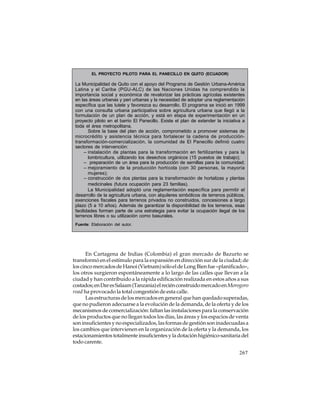 EL PROYECTO PILOTO PARA EL PANECILLO EN QUITO (ECUADOR)

La Municipalidad de Quito con el apoyo del Programa de Gestión Urbana-América
Latina y el Caribe (PGU-ALC) de las Naciones Unidas ha comprendido la
importancia social y económica de revalorizar las prácticas agrícolas existentes
en las áreas urbanas y peri urbanas y la necesidad de adoptar una reglamentación
específica que las tutele y favorezca su desarrollo. El programa se inició en 1999
con una consulta urbana participativa sobre agricultura urbana que llegó a la
formulación de un plan de acción, y está en etapa de experimentación en un
proyecto piloto en el barrio El Panecillo. Existe el plan de extender la iniciativa a
toda el área metropolitana.
Sobre la base del plan de acción, comprometido a promover sistemas de
microcrédito y asistencia técnica para fortalecer la cadena de produccióntransformación-comercialización, la comunidad de El Panecillo definió cuatro
sectores de intervención:
– instalación de plantas para la transformación en fertilizantes y para la
lombricultura, utilizando los desechos orgánicos (15 puestos de trabajo);
– preparación de un área para la producción de semillas para la comunidad;
– mejoramiento de la producción hortícola (con 30 personas, la mayoría
mujeres);
– construcción de dos plantas para la transformación de hortalizas y plantas
medicinales (futura ocupación para 23 familias).
La Municipalidad adoptó una reglamentación específica para permitir el
desarrollo de la agricultura urbana, con alquileres simbólicos de terrenos públicos,
exenciones fiscales para terrenos privados no construidos, concesiones a largo
plazo (5 a 10 años). Además de garantizar la disponibilidad de los terrenos, esas
facilidades forman parte de una estrategia para evitar la ocupación ilegal de los
terrenos libres o su utilización como basurales.
Fuente: Elaboración del autor.

En Cartagena de Indias (Colombia) el gran mercado de Bazurto se
transformó en el estímulo para la expansión en dirección sur de la ciudad; de
los cinco mercados de Hanoi (Vietnam) sólo el de Long Bien fue «planificado»,
los otros surgieron espontáneamente a lo largo de las calles que llevan a la
ciudad y han contribuido a la rápida edificación realizada en estos años a sus
costados; en Dar es Salaam (Tanzania) el recién construido mercado en Morogoro
road ha provocado la total congestión de esta calle.
Las estructuras de los mercados en general que han quedado superadas,
que no pudieron adecuarse a la evolución de la demanda, de la oferta y de los
mecanismos de comercialización: faltan las instalaciones para la conservación
de los productos que no llegan todos los días, las áreas y los espacios de venta
son insuficientes y no especializados, las formas de gestión son inadecuadas a
los cambios que intervienen en la organización de la oferta y la demanda, los
estacionamientos totalmente insuficientes y la dotación higiénico-sanitaria del
todo carente.
267

 