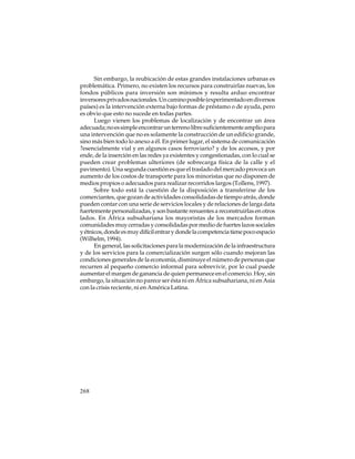 Sin embargo, la reubicación de estas grandes instalaciones urbanas es
problemática. Primero, no existen los recursos para construirlas nuevas, los
fondos públicos para inversión son mínimos y resulta arduo encontrar
inversores privados nacionales. Un camino posible (experimentado en diversos
países) es la intervención externa bajo formas de préstamo o de ayuda, pero
es obvio que esto no sucede en todas partes.
Luego vienen los problemas de localización y de encontrar un área
adecuada; no es simple encontrar un terreno libre suficientemente amplio para
una intervención que no es solamente la construcción de un edificio grande,
sino más bien todo lo anexo a él. En primer lugar, el sistema de comunicación
?esencialmente vial y en algunos casos ferroviario? y de los accesos, y por
ende, de la inserción en las redes ya existentes y congestionadas, con lo cual se
pueden crear problemas ulteriores (de sobrecarga física de la calle y el
pavimento). Una segunda cuestión es que el traslado del mercado provoca un
aumento de los costos de transporte para los minoristas que no disponen de
medios propios o adecuados para realizar recorridos largos (Tollens, 1997).
Sobre todo está la cuestión de la disposición a transferirse de los
comerciantes, que gozan de actividades consolidadas de tiempo atrás, donde
pueden contar con una serie de servicios locales y de relaciones de larga data
fuertemente personalizadas, y son bastante renuentes a reconstruirlas en otros
lados. En África subsahariana los mayoristas de los mercados forman
comunidades muy cerradas y consolidadas por medio de fuertes lazos sociales
y étnicos, donde es muy difícil entrar y donde la competencia tiene poco espacio
(Wilhelm, 1994).
En general, las solicitaciones para la modernización de la infraestructura
y de los servicios para la comercialización surgen sólo cuando mejoran las
condiciones generales de la economía, disminuye el número de personas que
recurren al pequeño comercio informal para sobrevivir, por lo cual puede
aumentar el margen de ganancia de quien permanece en el comercio. Hoy, sin
embargo, la situación no parece ser ésta ni en África subsahariana, ni en Asia
con la crisis reciente, ni en América Latina.

268

 