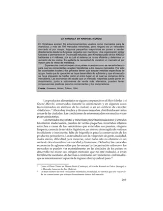 LA MANDIOCA EN KINSHASA (CONGO)

En Kinshasa existen 55 estacionamientos usados como mercados para la
mandioca, y más de 100 mercados minoristas, pero ninguno es un verdadero
mercado al por mayor. Algunos pequeños mayoristas se ponen a vender
directamente desde los furgones cargados con mandioca. Una organización similar
funciona si permanece en una escala reducida, pero Kinshasa pasó de los 400.000
habitantes a 4 millones, por lo cual el sistema ya no es eficiente y determina un
aumento de los costos. Es evidente la necesidad de construir un mercado al por
mayor para la venta de mandioca.
Experiencias conducidas en otros países muestran como se necesita tiempo
para que los comerciantes acepten transferirse a los nuevos mercados. Por esto
las autoridades locales y los privados tienen que adoptar medidas específicas de
apoyo, hasta que la operación se haya desarrollado lo suficiente y que el mercado
se haya impuesto de hecho como el único lugar en el cual se comercia dicha
mercadería. Las economías de escala que un mercado mayorista puede poner en
movimiento, junto a volúmenes de venta más elevados, pueden tener
consecuencias positivas para los comerciantes y los compradores.
Fuente: Goossens, Minten, Tollens, 1994.

Los productos alimentarios se siguen comprando en el Main Market o el
Grand Marché, construidos durante la colonización y en algunos casos
transformados en símbolo de la ciudad, o en un edificio de carácter
«histórico».11 Ahora hay muchos y diversos mercados, distribuidos en varias
zonas de las ciudades. Las condiciones de estos mercados son muchas veces
poco satisfactorias.
Los mercados mayoristas y minoristas presentan instalaciones y servicios
totalmente inadecuados, puestos de ventas pequeños, recorridos internos
estrechos a causa de los vendedores que extienden sus puestos, ninguna
limpieza, carencia de servicios higiénicos, un sistema de recogida de residuos
insuficiente o inexistente, falta de frigoríficos para la conservación de los
productos perecederos. Los resultados son la congestión de gente, suciedad,
malos olores, dificultad para moverse, calor, todo esto no obstante en un
contexto de extraordinaria vivacidad y dinamismo. De hecho, las conocidas
economías de aglomeración que favorecen la concentración urbana en los
mercados se pueden ver materialmente: en las ciudades de los países en
desarrollo no existe casi ningún mercado que no esté rodeado, a veces
literalmente asediado, de decenas o centenares de vendedores «informales»
que se amontonan en la puerta de ingreso obstruyendo el paso.12
11

12

Como el Phsar Thmei en Phnom Penh (Camboya), el Marché Kermel en Dakar (Senegal) o
el Mercado Lanza en La Paz (Bolivia).
Un buen número de estos vendedores informales, en realidad, no son más que una «sucursal»
de los comerciantes que trabajan formalmente dentro del mercado.

269

 