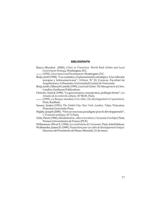 BIBLIOGRAFÍA
Banco Mundial (2000), Cities in Transition. World Bank Urban and Local
Government Strategy, Washington, D.C.
(1992), Governance and Development, Washington, D.C.
Borja, Jordi (1998), “Las ciudades y el planeamiento estratégico. Una reflexión
europea y latinoamericana”, Urbana, Nº 22, Caracas, Facultad de
Arquitectura y Urbanismo, Universidad Central de Venezuela.
Borja, Jordi y Manuel Castells (1999), Local and Global. The Management of Cities,
Londres, Earthscan Publications.
Osmont, Annick (1998), “La gouvernance, concept mou, politique ferme”, Les
Annales de la recherche urbaine, Nº 80-81, París.
(1995), La Banque mondiale et les villes. Du développement à l’ajustement,
París, Karthala.
Sassen, Saskia (1991), The Global City: New York, London, Tokyo, Princeton,
Princeton University Press.
Stiglitz, Joseph (2000), “Vers un nouveau paradigme pour le développement”,
L´Économie politique, Nº 5, París.
Veltz, Pierre (1996), Mondialisation, villes et territoires; l’économie d’archipel, París,
Presses Universitaires de France (PUF).
Williamson, Oliver E. (1994), Les institutions de l’économie, París, InterEditions.
Wolfensohn, James D. (1999), Proposition pour un cadre de développement intégré,
Discenso del Presidente del Banco Mundial, 21 de enero.

27

 