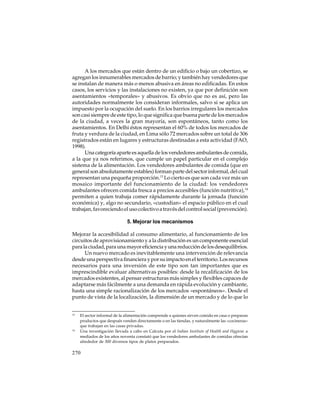 A los mercados que están dentro de un edificio o bajo un cobertizo, se
agregan los innumerables mercados de barrio; y también hay vendedores que
se instalan de manera más o menos abusiva en áreas no edificadas. En estos
casos, los servicios y las instalaciones no existen, ya que por definición son
asentamientos «temporales» y abusivos. Es obvio que no es así, pero las
autoridades normalmente los consideran informales, salvo si se aplica un
impuesto por la ocupación del suelo. En los barrios irregulares los mercados
son casi siempre de este tipo, lo que significa que buena parte de los mercados
de la ciudad, a veces la gran mayoría, son espontáneos, tanto como los
asentamientos. En Delhi éstos representan el 60% de todos los mercados de
fruta y verdura de la ciudad, en Lima sólo 72 mercados sobre un total de 306
registrados están en lugares y estructuras destinadas a esta actividad (FAO,
1998).
Una categoría aparte es aquella de los vendedores ambulantes de comida,
a la que ya nos referimos, que cumple un papel particular en el complejo
sistema de la alimentación. Los vendedores ambulantes de comida (que en
general son absolutamente estables) forman parte del sector informal, del cual
representan una pequeña proporción.13 Lo cierto es que son cada vez más un
mosaico importante del funcionamiento de la ciudad: los vendedores
ambulantes ofrecen comida fresca a precios accesibles (función nutritiva),14
permiten a quien trabaja comer rápidamente durante la jornada (función
económica) y, algo no secundario, «custodian» el espacio público en el cual
trabajan, favoreciendo el uso colectivo a través del control social (prevención).
5. Mejorar los mecanismos
Mejorar la accesibilidad al consumo alimentario, al funcionamiento de los
circuitos de aprovisionamiento y a la distribución es un componente esencial
para la ciudad, para una mayor eficiencia y una reducción de los desequilibrios.
Un nuevo mercado es inevitablemente una intervención de relevancia
desde una perspectiva financiera y por su impacto en el territorio. Los recursos
necesarios para una inversión de este tipo son tan importantes que es
imprescindible evaluar alternativas posibles: desde la recalificación de los
mercados existentes, al pensar estructuras más simples y flexibles capaces de
adaptarse más fácilmente a una demanda en rápida evolución y cambiante,
hasta una simple racionalización de los mercados «espontáneos». Desde el
punto de vista de la localización, la dimensión de un mercado y de lo que lo

13

14

El sector informal de la alimentación comprende a quienes sirven comida en casa o preparan
productos que después venden directamente o en las tiendas, y naturalmente las «cocineras»
que trabajan en las casas privadas.
Una investigación llevada a cabo en Calcuta por el Indian Institute of Health and Hygiene a
mediados de los años noventa constató que los vendedores ambulantes de comidas ofrecían
alrededor de 300 diversos tipos de platos preparados.

270

 