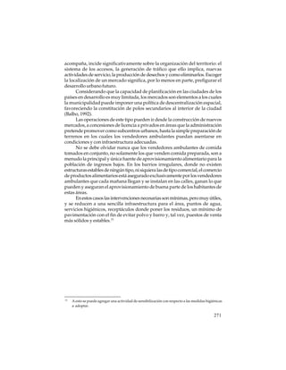 acompaña, incide significativamente sobre la organización del territorio: el
sistema de los accesos, la generación de tráfico que ello implica, nuevas
actividades de servicio, la producción de desechos y como eliminarlos. Escoger
la localización de un mercado significa, por lo menos en parte, prefigurar el
desarrollo urbano futuro.
Considerando que la capacidad de planificación en las ciudades de los
países en desarrollo es muy limitada, los mercados son elementos a los cuales
la municipalidad puede imponer una política de descentralización espacial,
favoreciendo la constitución de polos secundarios al interior de la ciudad
(Balbo, 1992).
Las operaciones de este tipo pueden ir desde la construcción de nuevos
mercados, a concesiones de licencia a privados en áreas que la administración
pretende promover como subcentros urbanos, hasta la simple preparación de
terrenos en los cuales los vendedores ambulantes puedan asentarse en
condiciones y con infraestructura adecuadas.
No se debe olvidar nunca que los vendedores ambulantes de comida
tomados en conjunto, no solamente los que venden comida preparada, son a
menudo la principal y única fuente de aprovisionamiento alimentario para la
población de ingresos bajos. En los barrios irregulares, donde no existen
estructuras estables de ningún tipo, ni siquiera las de tipo comercial, el comercio
de productos alimentarios está asegurado exclusivamente por los vendedores
ambulantes que cada mañana llegan y se instalan en las calles, ganan lo que
pueden y aseguran el aprovisionamiento de buena parte de los habitantes de
estas áreas.
En estos casos las intervenciones necesarias son mínimas, pero muy útiles,
y se reducen a una sencilla infraestructura para el área, puntos de agua,
servicios higiénicos, receptáculos donde poner los residuos, un mínimo de
pavimentación con el fin de evitar polvo y barro y, tal vez, puestos de venta
más sólidos y estables.15

15

A esto se puede agregar una actividad de sensibilización con respecto a las medidas higiénicas
a adoptar.

271

 