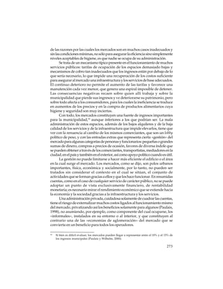 de las razones por las cuales los mercados son en muchos casos inadecuados y
sin las condiciones mínimas, no sólo para asegurar la eficiencia sino simplemente
niveles aceptables de higiene, es que nadie se ocupa de su administración.
Se trata de un mecanismo típico presente en el funcionamiento de muchos
servicios públicos: tarifas de ocupación de los espacios demasiado bajas y
mecanismos de cobro tan inadecuados que los ingresos están por debajo de lo
que sería necesario, lo que impide una recuperación de los costos suficiente
para asegurar al mercado una infraestructura y los servicios de base adecuados.
El continuo deterioro no permite el aumento de las tarifas y favorece una
manutención cada vez menor, que genera una espiral imposible de detener.
Las consecuencias negativas recaen sobre quien allí trabaja y sobre la
municipalidad que pierde sus ingresos y ve deteriorarse su patrimonio, pero
sobre todo afecta a los consumidores, para los cuales la ineficiencia se traduce
en aumentos de los precios y en la compra de productos alimentarios cuya
higiene y seguridad son muy inciertas.
Con todo, los mercados constituyen una fuente de ingresos importantes
para la municipalidad,16 aunque inferiores a los que podrían ser. La mala
administración de estos espacios, además de los bajos alquileres y de la baja
calidad de los servicios y de la infraestructura que impide elevarlos, tiene que
ver con la renuencia al cambio de los mismos comerciantes, que son un lobby
político de peso, y con las entradas extras que representa cierta «gestión» del
mercado para algunas categorías de personas y funcionarios: pequeñas o grandes
sumas de dinero, compras a precios de ocasión, favores de diversa índole que
se pueden obtener a través de los comerciantes, transportistas, mediadores en la
ciudad, en el país y también en el exterior, así como apoyo político cuando es útil.
La gestión no puede limitarse a hacer más eficiente el edificio o el área
en la cual surge el mercado. Los mercados, como se dijo, son polos urbanos
importantes, física, económica y socialmente, por lo tanto, no pueden ser
tratados sin considerar el contexto en el cual se sitúan, el conjunto de
actividades que se forman gracias a ellos y que los hace funcionar. En resumidas
cuentas, como en el caso de cualquier servicio de carácter público, no se puede
adoptar un punto de vista exclusivamente financiero, de rentabilidad
monetaria; es necesario mirar el rendimiento económico que se extiende hacia
la economía y la sociedad gracias a la infraestructura y los servicios.
Una administración privada, cuidadosa solamente de cuadrar las cuentas,
tiene el riesgo de externalizar muchos costos ligados al funcionamiento mismo
del mercado, privatizando así los beneficios solamente para algunos (Paulais,
1998), no asumiendo, por ejemplo, como componente del cual ocuparse, los
«informales», instalados en su entorno o al interior, y que constituyen al
contrario una de las «economías de aglomeración» del mercado que se
convierta en un beneficio para todos los operadores.
16

Si bien es difícil evaluar, los mercados pueden llegar a representar entre el 10% y el 15% de
los ingresos municipales (Paulais y Wilhelm, 2000).

273

 