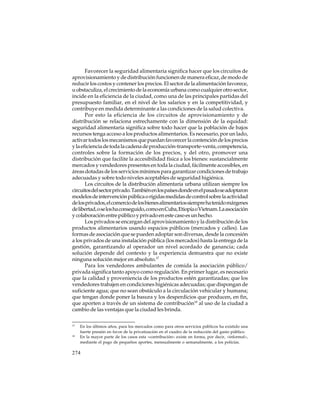 Favorecer la seguridad alimentaria significa hacer que los circuitos de
aprovisionamiento y de distribución funcionen de manera eficaz, de modo de
reducir los costos y contener los precios. El sector de la alimentación favorece,
u obstaculiza, el crecimiento de la economía urbana como cualquier otro sector,
incide en la eficiencia de la ciudad, como una de las principales partidas del
presupuesto familiar, en el nivel de los salarios y en la competitividad, y
contribuye en medida determinante a las condiciones de la salud colectiva.
Por esto la eficiencia de los circuitos de aprovisionamiento y de
distribución se relaciona estrechamente con la dimensión de la equidad:
seguridad alimentaria significa sobre todo hacer que la población de bajos
recursos tenga acceso a los productos alimentarios. Es necesario, por un lado,
activar todos los mecanismos que puedan favorecer la contención de los precios
y la eficiencia de toda la cadena de producción-transporte-venta, competencia,
controles sobre la formación de los precios, y del otro, promover una
distribución que facilite la accesibilidad física a los bienes: sustancialmente
mercados y vendedores presentes en toda la ciudad, fácilmente accesibles, en
áreas dotadas de los servicios mínimos para garantizar condiciones de trabajo
adecuadas y sobre todo niveles aceptables de seguridad higiénica.
Los circuitos de la distribución alimentaria urbana utilizan siempre los
circuitos del sector privado. También en los países donde en el pasado se adoptaron
modelos de intervención pública o rígidas medidas de control sobre la actividad
de los privados, el comercio de los bienes alimentarios siempre ha tenido márgenes
de libertad, o se los ha conseguido, como en Cuba, Etiopía o Vietnam. La asociación
y colaboración entre público y privado en este caso es un hecho.
Los privados se encargan del aprovisionamiento y la distribución de los
productos alimentarios usando espacios públicos (mercados y calles). Las
formas de asociación que se pueden adoptar son diversas, desde la concesión
a los privados de una instalación pública (los mercados) hasta la entrega de la
gestión, garantizando al operador un nivel acordado de ganancia; cada
solución depende del contexto y la experiencia demuestra que no existe
ninguna solución mejor en absoluto.17
Para los vendedores ambulantes de comida la asociación público/
privada significa tanto apoyo como regulación. En primer lugar, es necesario
que la calidad y proveniencia de los productos estén garantizadas; que los
vendedores trabajen en condiciones higiénicas adecuadas; que dispongan de
suficiente agua; que no sean obstáculo a la circulación vehicular y humana;
que tengan donde poner la basura y los desperdicios que producen, en fin,
que aporten a través de un sistema de contribución18 al uso de la ciudad a
cambio de las ventajas que la ciudad les brinda.
17

18

En los últimos años, para los mercados como para otros servicios públicos ha existido una
fuerte presión en favor de la privatización en el cuadro de la reducción del gasto público.
En la mayor parte de los casos esta «contribución» existe en forma, por decir, «informal»,
mediante el pago de pequeños aportes, mensualmente o semanalmente, a los policías.

274

 