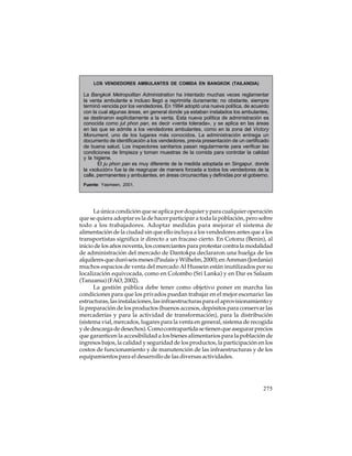 LOS VENDEDORES AMBULANTES DE COMIDA EN BANGKOK (TAILANDIA)

La Bangkok Metropolitan Administration ha intentado muchas veces reglamentar
la venta ambulante e incluso llegó a reprimirla duramente; no obstante, siempre
terminó vencida por los vendedores. En 1994 adoptó una nueva política, de acuerdo
con la cual algunas áreas, en general donde ya estaban instalados los ambulantes,
se destinaron explícitamente a la venta. Esta nueva política de administración es
conocida como jut phon pan, es decir «venta tolerada», y se aplica en las áreas
en las que se admite a los vendedores ambulantes, como en la zona del Victory
Monument, uno de los lugares más conocidos. La administración entrega un
documento de identificación a los vendedores, previa presentación de un certificado
de buena salud. Los inspectores sanitarios pasan regularmente para verificar las
condiciones de limpieza y toman muestras de la comida para controlar la calidad
y la higiene.
El ju phon pan es muy diferente de la medida adoptada en Singapur, donde
la «solución» fue la de reagrupar de manera forzada a todos los vendedores de la
calle, permanentes y ambulantes, en áreas circunscritas y definidas por el gobierno.
Fuente: Yasmeen, 2001.

La única condición que se aplica por doquier y para cualquier operación
que se quiera adoptar es la de hacer participar a toda la población, pero sobre
todo a los trabajadores. Adoptar medidas para mejorar el sistema de
alimentación de la ciudad sin que ello incluya a los vendedores antes que a los
transportistas significa ir directo a un fracaso cierto. En Cotonu (Benin), al
inicio de los años noventa, los comerciantes para protestar contra la modalidad
de administración del mercado de Dantokpa declararon una huelga de los
alquileres que duró seis meses (Paulais y Wilhelm, 2000); en Amman (Jordania)
muchos espacios de venta del mercado Al Hussein están inutilizados por su
localización equivocada, como en Colombo (Sri Lanka) y en Dar es Salaam
(Tanzania) (FAO, 2002).
La gestión pública debe tener como objetivo poner en marcha las
condiciones para que los privados puedan trabajar en el mejor escenario: las
estructuras, las instalaciones, las infraestructuras para el aprovisionamiento y
la preparación de los productos (buenos accesos, depósitos para conservar las
mercaderías y para la actividad de transformación), para la distribución
(sistema vial, mercados, lugares para la venta en general, sistema de recogida
y de descarga de desechos). Como contrapartida se tienen que asegurar precios
que garanticen la accesibilidad a los bienes alimentarios para la población de
ingresos bajos, la calidad y seguridad de los productos, la participación en los
costos de funcionamiento y de manutención de las infraestructuras y de los
equipamientos para el desarrollo de las diversas actividades.

275

 