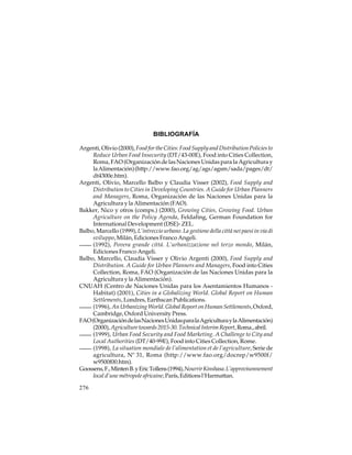 BIBLIOGRAFÍA
Argenti, Olivio (2000), Food for the Cities: Food Supply and Distribution Policies to
Reduce Urban Food Insecurity (DT/43-00E), Food into Cities Collection,
Roma, FAO (Organización de las Naciones Unidas para la Agricultura y
la Alimentación) (http://www.fao.org/ag/ags/agsm/sada/pages/dt/
dt4300e.htm).
Argenti, Olivio, Marcello Balbo y Claudia Visser (2002), Food Supply and
Distribution to Cities in Developing Countries. A Guide for Urban Planners
and Managers, Roma, Organización de las Naciones Unidas para la
Agricultura y la Alimentación (FAO).
Bakker, Nico y otros (comps.) (2000), Growing Cities, Growing Food. Urban
Agriculture on the Policy Agenda, Feldafing, German Foundation for
International Development (DSE)- ZEL.
Balbo, Marcello (1999), L’intreccio urbano. La gestione della cittá nei paesi in via di
sviluppo, Milán, Ediciones Franco Angeli.
(1992), Povera grande cittá. L’urbanizzazione nel terzo mondo, Milán,
Ediciones Franco Angeli.
Balbo, Marcello, Claudia Visser y Olivio Argenti (2000), Food Supply and
Distribution. A Guide for Urban Planners and Managers, Food into Cities
Collection, Roma, FAO (Organización de las Naciones Unidas para la
Agricultura y la Alimentación).
CNUAH (Centro de Naciones Unidas para los Asentamientos Humanos Habitat) (2001), Cities in a Globalizing World. Global Report on Human
Settlements, Londres, Earthscan Publications.
(1996), An Urbanizing World. Global Report on Human Settlements, Oxford,
Cambridge, Oxford University Press.
FAO (Organización de las Naciones Unidas para la Agricultura y la Alimentación)
(2000), Agriculture towards 2015-30. Technical Interim Report, Roma., abril.
(1999), Urban Food Security and Food Marketing. A Challenge to City and
Local Authorities (DT/40-99E), Food into Cities Collection, Rome.
(1998), La situation mondiale de l’alimentation et de l’agriculture, Serie de
agricultura, Nº 31, Roma (http://www.fao.org/docrep/w9500f/
w9500f00.htm).
Goossens, F., Minten B. y Eric Tollens (1994), Nourrir Kinshasa. L’approvisonnement
local d’une métropole africaine, París, Editions l’Harmattan.
276

 