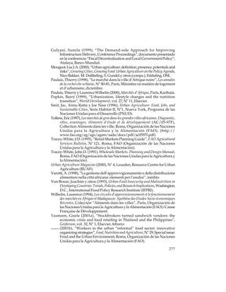 Gulyani, Sumila (1999), “The Demand-side Approach for Improving
Infrastructure Delivery, Conference Proceedings”, documento presentado
en la conferencia “Fiscal Decentralization and Local Government Policy”,
Atalaya, Banco Mundial.
Mougeot, Luc J.A. (2000), “Urban agriculture: definition, presence, potentials and
risks”, Growing Cities, Growing Food: Urban Agriculture on the Policy Agenda,
Nico Bakker, M. Dubbeling, S. Gundel y otros (comps.), Feldafing, DSE.
Paulais, Thierry (1998), “Le marché dans la ville d’Afrique noire”, Les annales
de la recherche urbaine, Nº 80-81, París, Ministère en matière de logement
et d’urbanisme, diciembre.
Paulais, Thierry y Laurence Wilhelm (2000), Marchés d’Afrique, París, Karthala.
Popkin, Barry (1999), “Urbanization, lifestyle changes and the nutrition
transition”, World Development, vol. 27, Nº 11, Elsevier.
Smit, Jac, Annu Ratta y Joe Nasr (1996), Urban Agriculture: Food, Jobs, and
Sustainable Cities, Serie Habitat II, Nº1, Nueva York, Programa de las
Naciones Unidas para el Desarrollo (PNUD).
Tollens, Eric (1997), Les marchés de gros dans les grandes villes africaines. Diagnostic,
rôles, avantages, éléments d’étude et de développement (AC/05-97F),
Collection Aliments dans les ville, Roma, Organización de las Naciones
Unidas para la Agricultura y la Alimentación (FAO), (http://
www.fao.org/ag/ags/agsm/sada/docs/pdf/ac0597f.pdf).
Tracey-White, J.D. (1995), “Retail Markets Planning Guide”, FAO Agricultural
Services Bulletin, Nº 121, Roma, FAO (Organización de las Naciones
Unidas para la Agricultura y la Alimentación).
Tracey-White, John D. (1991), Wholesale Markets. Planning and Design Manual,
Roma, FAO (Organización de las Naciones Unidas para la Agricultura y
la Alimentación).
Urban Agriculture Magazine (2000), Nº 4, Leusden, Resource Centre for Urban
Agriculture (RUAF).
Varotti, A. (1998), “La gestione dell’approvvigionamento e della distribuzione
alimentare nella cittá africana: elementi per l’analisi”, inédito.
Von Braun, Joachim y otros (1993), Urban Food Insecurity and Malnutrition in
Developing Countries: Trends, Policies, and Research Implications, Washington,
D.C., International Food Policy Research Institute (IFPRI).
Wilhelm, Laurence (1994), Les circuits d’approvisionnement et le fonctionnement
des marchés en Afrique et Madagascar. Synthèse des Etudes Socio-économiques
Récentes, Colección “Aliments dans les villes”, París, Organización de
las Naciones Unidas para la Agricultura y la Alimentación (FAO)/Caisse
Française de Développement.
Yasmeen, Gisele (2001a), “Stockbrokers turned sandwich vendors: the
economic crisis and food retailing in Thailand and the Philippines”,
Geoforum, vol. 32, Nº 1, Elsevier, febrero.
(2001b), “Workers in the urban “informal” food sector: innovative
organizing strategies”, Food, Nutrition and Agriculture, Nº 29, Special issue:
Food and the Urban Environment, Roma, Organización de las Naciones
Unidas para la Agricultura y la Alimentación (FAO).
277

 