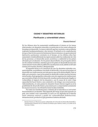 CIUDAD Y DESASTRES NATURALES
Planificación y vulnerabilidad urbana
Daniela Simioni *
En los últimos años ha aumentado notablemente el interés en los temas
relacionados con desastres naturales, en particular en las zonas urbanas de
los países en desarrollo. La mayor atención que hoy se presta a este problema
responde fundamentalmente a dos factores. El primero es la comprobación
de que si bien la frecuencia de fenómenos físicos extremos con gran potencial
destructivo permanece constante en el tiempo, en los últimos años han
aumentado considerablemente las repercusiones sobre las condiciones de vida
de las personas y el desarrollo social, económico y ambiental en los países
afectados por un desastre. En los países desarrollados, los principales daños
son de carácter económico, mientras que en los países en desarrollo las mayores
consecuencias recaen sobre la población y la estructura social, debido al elevado
número de muertos, heridos y desaparecidos.
El segundo factor es la conciencia de que los desastres naturales son,
esencialmente, un problema vinculado al desarrollo y de que en los países en
desarrollo sus consecuencias son más graves que en los desarrollados. Esto se
debe, por una parte, a que en los países en desarrollo existen muchos factores
estructurales, tanto geográfico-naturales como de organización institucional,
que asociados al bajo nivel de desarrollo resultan particularmente frágiles (o
vulnerables) al impacto de los desastres y son la causa de la nula o baja
capacidad de hacer frente a una catástrofe y de mitigar sus consecuencias.
Adicionalmente, en estos países los desastres tienen efectos negativos en la
posibilidad de desarrollo futuro, pues destruyen o comprometen seriamente
los escasos recursos y las infraestructuras locales existentes.
No todas las manifestaciones violentas de la naturaleza se convierten
forzosamente en un desastre. Éste depende del riesgo al que esté expuesto un
país, una ciudad o una comunidad, el cual a su vez depende de la relación
entre amenaza natural y grado de vulnerabilidad (habitacional,
infraestructural, productiva) que presenta el sistema afectado.
*

Daniela Simioni es Oficial de asuntos ambientales de la División de Desarrollo Sostenible y
Asentamientos Humanos de la Comisión Económica para América Latina y el Caribe de las
Naciones Unidas.

279

 