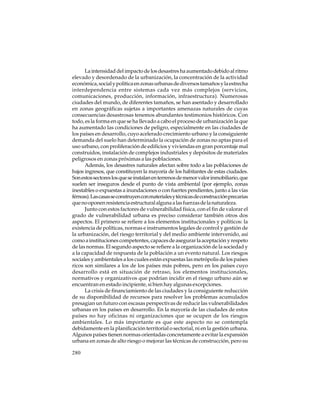 La intensidad del impacto de los desastres ha aumentado debido al ritmo
elevado y desordenado de la urbanización, la concentración de la actividad
económica, social y política en zonas urbanas de diversos tamaños y la estrecha
interdependencia entre sistemas cada vez más complejos (servicios,
comunicaciones, producción, información, infraestructura). Numerosas
ciudades del mundo, de diferentes tamaños, se han asentado y desarrollado
en zonas geográficas sujetas a importantes amenazas naturales de cuyas
consecuencias desastrosas tenemos abundantes testimonios históricos. Con
todo, es la forma en que se ha llevado a cabo el proceso de urbanización la que
ha aumentado las condiciones de peligro, especialmente en las ciudades de
los países en desarrollo, cuyo acelerado crecimiento urbano y la consiguiente
demanda del suelo han determinado la ocupación de zonas no aptas para el
uso urbano, con proliferación de edificios y viviendas en gran porcentaje mal
construidos, instalación de complejos industriales y depósitos de materiales
peligrosos en zonas próximas a las poblaciones.
Además, los desastres naturales afectan sobre todo a las poblaciones de
bajos ingresos, que constituyen la mayoría de los habitantes de estas ciudades.
Son estos sectores los que se instalan en terrenos de menor valor inmobiliario, que
suelen ser inseguros desde el punto de vista ambiental (por ejemplo, zonas
inestables o expuestas a inundaciones o con fuertes pendientes, junto a las vías
férreas). Las casas se construyen con materiales y técnicas de construcción precarias
que no oponen resistencia estructural alguna a las fuerzas de la naturaleza.
Junto con estos factores de vulnerabilidad física, con el fin de valorar el
grado de vulnerabilidad urbana es preciso considerar también otros dos
aspectos. El primero se refiere a los elementos institucionales y políticos: la
existencia de políticas, normas e instrumentos legales de control y gestión de
la urbanización, del riesgo territorial y del medio ambiente intervenido, así
como a instituciones competentes, capaces de asegurar la aceptación y respeto
de las normas. El segundo aspecto se refiere a la organización de la sociedad y
a la capacidad de respuesta de la población a un evento natural. Los riesgos
sociales y ambientales a los cuales están expuestas las metrópolis de los países
ricos son similares a los de los países más pobres, pero en los países cuyo
desarrollo está en situación de retraso, los elementos institucionales,
normativos y organizativos que podrían incidir en el riesgo urbano aún se
encuentran en estado incipiente, si bien hay algunas excepciones.
La crisis de financiamiento de las ciudades y la consiguiente reducción
de su disponibilidad de recursos para resolver los problemas acumulados
presagian un futuro con escasas perspectivas de reducir las vulnerabilidades
urbanas en los países en desarrollo. En la mayoría de las ciudades de estos
países no hay oficinas ni organizaciones que se ocupen de los riesgos
ambientales. Lo más importante es que este aspecto no se contempla
debidamente en la planificación territorial o sectorial, ni en la gestión urbana.
Algunos países tienen normas orientadas concretamente a evitar la expansión
urbana en zonas de alto riesgo o mejorar las técnicas de construcción, pero su
280

 