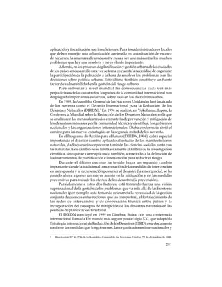 aplicación y fiscalización son insuficientes. Para los administradores locales
que deben manejar una urbanización acelerada en una situación de escasez
de recursos, la amenaza de un desastre pasa a ser uno más entre los muchos
problemas que hay que resolver y no es el más importante.
Además, en los procesos de planificación y gestión urbana de las ciudades
de los países en desarrollo rara vez se toma en cuenta la necesidad de organizar
la participación de la población a la hora de resolver los problemas o en las
decisiones sobre política urbana. Esto último también constituye un fuerte
factor de vulnerabilidad en la gestión del riesgo urbano.
Para enfrentar a nivel mundial las consecuencias cada vez más
perjudiciales de las catástrofes, los países de la comunidad internacional han
desplegado importantes esfuerzos, sobre todo en los diez últimos años.
En 1989, la Asamblea General de las Naciones Unidas declaró la década
de los noventa como el Decenio Internacional para la Reducción de los
Desastres Naturales (DIRDN).1 En 1994 se realizó, en Yokohama, Japón, la
Conferencia Mundial sobre la Reducción de los Desastres Naturales, en la que
se analizaron las metas alcanzadas en materia de prevención y mitigación de
los desastres naturales por la comunidad técnica y científica, los gobiernos
nacionales y las organizaciones internacionales. Dicha conferencia abrió el
camino para las nuevas estrategias en la segunda mitad de los noventa.
En el Programa de Acción para el futuro (DIRDN, 1994), cobra especial
importancia el drástico cambio aplicado al estudio de las manifestaciones
naturales, dado que se incorporaron también las ciencias sociales junto con
las naturales. Este cambio no se limita solamente al ámbito de la investigación
científica, sino que se viene aplicando también, sobre todo, a la definición de
los instrumentos de planificación e intervención para reducir el riesgo.
Durante el último decenio ha tenido lugar un segundo cambio
importante: desde la tradicional concentración de las medidas de intervención
en la respuesta y la recuperación posterior al desastre (la emergencia), se ha
pasado ahora a poner un mayor acento en la mitigación y en las medidas
preventivas para reducir los efectos de los desastres (la prevención).
Paralelamente a estos dos factores, está tomando fuerza una visión
supranacional de la gestión de los problemas que va más allá de las fronteras
nacionales (por ejemplo, está tomando relevancia la necesidad de la gestión
conjunta de cuencas entre naciones que las comparten), el fortalecimiento de
las redes de intercambio y de cooperación técnica entre países y la
incorporación del concepto de mitigación de los desastres naturales en las
políticas de planificación territorial.
El DIRDN concluyó en 1999 en Ginebra, Suiza, con una conferencia
internacional llamada Un mundo más seguro para el siglo XXI, que adoptó la
Estrategia Internacional de Reducción de los Desastres (EIRD); este documento
contiene las medidas que los gobiernos, las organizaciones internacionales y
1

Resolución Nº 44/236 de la Asamblea General de las Naciones Unidas, 22 de diciembre de 1989.

281

 