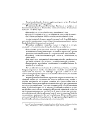 Se suelen clasificar los desastres según sus orígenes (o tipo de peligro)
en dos grandes categorías (Vargas, 2002):
Desastres naturales, cuando el peligro depende de la energía de un
fenómeno natural que se desencadena como consecuencia de dinámicas
naturales. Son de tres tipos:
– Meteorológicos, por su relación con la atmósfera o el clima.
– Topográficos o geotécnicos, por su relación con la superficie de la tierra.
– Tectónicos o geológicos, debidos a las fuerzas internas de la tierra.
A estos tres tipos de desastres se pueden agregar los de riesgo hidrológico,
aun cuando sean de origen meteorológico (inundaciones debidas a fuertes
lluvias) o tectónico (maremotos, terremotos).
Desastres antrópicos y sociales, cuando el origen de la energía
destructiva es humano o social. Se pueden clasificar en cuatro tipos:
– Los causados por la exclusión humana o por la falta de garantías
económicas, sociales y políticas para un sector de la población y que no
permiten condiciones mínimas de vida para todos los seres humanos.
– Guerras y catástrofes causadas por violencia y fenómenos de
delincuencia.
– Los causados por mala gestión de los recursos naturales, uso destructivo
del medio ambiente y del territorio y formas de desarrollo riesgosas.
– Los accidentes tecnológicos, causados por incapacidad humana de
gestión de la tecnología.
No hay definiciones consolidadas de las calamidades naturales o sociales;
tampoco se ponen en marcha procedimientos o métodos concordados de
evaluación del impacto. 3 Sin embargo, se pueden identificar cuatro
consecuencias principales negativas de un desastre natural para el país afectado
(R. Caballero y R. Zapata, 1999).
El principal efecto recae sobre la población. Se puede identificar a los
afectados directos por un desastre: los muertos, desaparecidos y heridos y
quienes han perdido sus hogares, cosechas, actividades comerciales o
industriales, o sufren otros tipos de daños materiales, y los que experimentan
daños y perjuicios indirectos. Entre estos últimos se puede identificar a quienes
dejan de percibir ingresos por la interrupción del ciclo productivo en que
participaban, como es el caso, por ejemplo, del comercio minorista de productos
agrícolas destruidos por una inundación o de quienes tienen que enfrentar
costos de transporte más elevados por el corte de caminos o puentes. También
se considera a quienes pierden un beneficio que debían recibir, como
consecuencia de la decisión del gobierno de reprogramar el gasto público en
función de las actividades de emergencia y reconstrucción.
3

Aparte de las evaluaciones que la Comisión Económica de las Naciones Unidas para América
Latina y el Caribe lleva a cabo desde 1972, en toda la región latinoamericana.

283

 