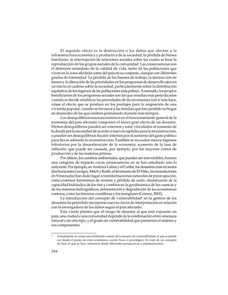 El segundo efecto es la destrucción o los daños que afectan a la
infraestructura económica y productiva de la sociedad, la pérdida de bienes
familiares, la interrupción de relaciones sociales sobre las cuales se basa la
reproducción de los grupos sociales de la comunidad. Las consecuencias son
el deterioro inmediato de la calidad de vida, tanto de las poblaciones que
viven en la zona afectada como del país en su conjunto, aunque con diferentes
grados de intensidad. La pérdida de las fuentes de trabajo, la destrucción de
bienes y la alteración de las prioridades en los programas de desarrollo ejercen
un efecto en cadena sobre la sociedad, particularmente sobre la distribución
equitativa de los ingresos de las poblaciones más pobres. A menudo, los propios
beneficiarios de los programas sociales son los que resultan más perjudicados
cuando se decide modificar las prioridades de las inversiones (sin ir más lejos,
véase el efecto que se produce en los puntajes para la asignación de una
vivienda popular, cuando se favorece a las familias que han perdido su hogar
en desmedro de las que estaban postulando durante más tiempo).
Los desequilibrios macroeconómicos en el funcionamiento general de la
economía del país afectado componen el tercer gran efecto de un desastre.
Dichos desequilibrios pueden ser externos y estar vinculados al aumento de
la deuda por la necesidad de acceder a nuevos capitales para la reconstrucción,
o pueden ser desequilibrios fiscales internos por el aumento del gasto público
para llevar adelante la reconstrucción. También se recaudan menos ingresos
tributarios por la desaceleración de la economía, aumento de la tasa de
inflación, que puede ser causada, por ejemplo, por los mayores costos de
producción y de las materias primas.
Por último, los cambios ambientales, que pueden ser irreversibles, forman
una categoría de impacto cuyas consecuencias no se han estudiado aún lo
suficiente. Por ejemplo, en América Latina y el Caribe, los desastres más recientes
(los huracanes Georges, Mitch y Keith, el fenómeno de El Niño, las inundaciones
en Venezuela) han dado lugar a transformaciones naturales de preocupación,
como extensos fenómenos de erosión y pérdida de suelo, disminución de la
capacidad hidráulica de los ríos y cambios en la geodinámica de las cuencas y
de los sistemas hidrográficos, deforestación y degradación de los ecosistemas
costeros, como las barreras coralíferas y los manglares (Gómez, 2002).
La introducción del concepto de vulnerabilidad4 en la gestión de los
desastres ha permitido incorporar nuevas claves de interpretación en relación
con la envergadura de los daños según el país afectado.
Esta visión plantea que el riesgo de desastre al que está expuesto un
país, una ciudad o una comunidad depende de la combinación entre amenaza
natural o de otro tipo, y el grado de vulnerabilidad que presentan el sistema y
sus componentes.
4

Actualmente no existe una definición común del concepto de vulnerabilidad, el que se puede
ver desde el punto de vista económico, social, físico o psicológico. Se trata de un concepto
de base al que se hace referencia desde diferentes perspectivas o planteamientos.

284

 