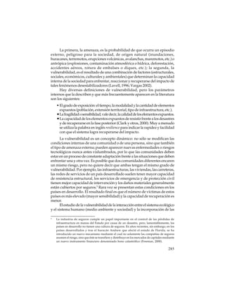 La primera, la amenaza, es la probabilidad de que ocurra un episodio
externo, peligroso para la sociedad, de origen natural (inundaciones,
huracanes, terremotos, erupciones volcánicas, avalanchas, maremotos, etc.) o
antrópica (explosiones, contaminación atmosférica o hídrica, deforestación,
accidentes aéreos, rotura de embalses o diques, etc.); la segunda, la
vulnerabilidad, es el resultado de una combinación de factores (estructurales,
sociales, económicos, culturales y ambientales) que determinan la capacidad
interna de la sociedad para enfrentar, reaccionar y recuperarse del impacto de
tales fenómenos desestabilizadores (Lavell, 1996; Vargas 2002).
Hay diversas definiciones de vulnerabilidad, pero los parámetros
internos que la describen y que más frecuentemente aparecen en la literatura
son los siguientes:
• El grado de exposición: el tiempo, la modalidad y la cantidad de elementos
expuestos (población, extensión territorial, tipo de infraestructura, etc.).
• La fragilidad o sensibilidad, vale decir, la calidad de los elementos expuestos.
• La capacidad de los elementos expuestos de resistir frente a los desastres
y de recuperarse en la fase posterior (Clark y otros, 2000). Muy a menudo
se utiliza la palabra en inglés resilience para indicar la rapidez y facilidad
con que el sistema logra recuperarse del impacto.
La vulnerabilidad es un concepto dinámico: no sólo se modifican las
condiciones internas de una comunidad o de una persona, sino que también
el tipo de amenaza externa; pueden aparecer nuevas enfermedades o riesgos
tecnológicos nunca antes vislumbrados, por lo que las comunidades deben
estar en un proceso de constante adaptación frente a las situaciones que deben
enfrentar una y otra vez. Es posible que dos comunidades diferentes encaren
un mismo riesgo, pero no quiere decir que ambas tengan el mismo grado de
vulnerabilidad. Por ejemplo, las infraestructuras, las viviendas, las carreteras,
las redes de servicios de un país desarrollado suelen tener mayor capacidad
de resistencia estructural, los servicios de emergencia y de protección civil
tienen mejor capacidad de intervención y los daños materiales generalmente
están cubiertos por seguros.5 Rara vez se presentan estas condiciones en los
países en desarrollo. El resultado final es que el número de víctimas de estos
países es más elevado (mayor sensibilidad) y la capacidad de recuperación es
menor.
El estudio de la vulnerabilidad de la interacción entre el sistema ecológico
y el sistema humano (medio ambiente y sociedad) y la incorporación de las
5

La industria de seguros cumple un papel importante en el control de las pérdidas de
infraestructura en manos del Estado por causa de un desastre, pero, lamentablemente, los
países en desarrollo no tienen una cultura de seguros. En años recientes, sin embargo, en los
países desarrollados y tras el huracán Andrew que afectó el estado de Florida, se ha
introducido un nuevo mecanismo mediante el cual no solamente las compañías de seguros
asumen el riesgo, sino que éste se transfiere y distribuye en los mercados de capitales mediante
un nuevo instrumento financiero denominado bono catastrófico (Freeman, 2000).

285

 