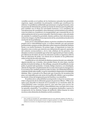 variables sociales en el análisis de los fenómenos naturales han permitido
organizar, según causalidad, las principales variables que constituyen los
sistemas. Los problemas ambientales que amenazan a un grupo humano, como
los procesos de deforestación, pueden ser fuente de amenaza para la población,
pero también son el efecto de actividades humanas, si se consideran las
concatenaciones de causalidad y otros elementos socioeconómicos de análisis,
como los relativos a la pobreza y la marginalidad, que a menudo llevan a la
sobreexplotación de los recursos naturales. Esta forma mejor y más articulada
de entender la realidad ha permitido diseñar políticas más eficientes para
reducir los riesgos y facilita la incorporación de las características locales en la
resolución de los problemas.
Junto con la vulnerabilidad urbana, es preciso considerar los elementos
propios de la vulnerabilidad social, si se desea entender por qué personas
pertenecientes a grupos sociales diferentes sufren impactos totalmente distintos
frente a un mismo fenómeno. En primer lugar, es importante no tratar los
desastres como eventos que merecen una interpretación especial, separados
del contexto socioeconómico y de la vida cotidiana de las personas. Los
desastres ocurren en sociedades que se han ido organizando por clases sociales,
por diferencias de edad y de sexo; las relaciones sociales se organizan sobre la
base de relaciones de poder. Los efectos de un desastre en las poblaciones
están en función de estas relaciones.
La población se verá afectada de distintas maneras durante una catástrofe:
algunos pierden sus viviendas, otros pierden bienes de otros tipos, muchos
pierden su fuente de trabajo, etc. Sin embargo, una parte de la población, la más
pobre, lo pierde todo (parientes, vivienda, trabajo, enseres) y, si es desalojada,
además de depender completamente de la ayuda externa para la emergencia y
la reconstrucción, también pierde las redes sociales y de solidaridad del barrio
existentes donde antes residía, ya que la comunidad es dispersada en localidades
distintas. Muy a menudo se ha observado que el proceso de reconstrucción
pasa a ser imposible para este sector de la población, debido a que se produce
un círculo vicioso de marginación para las familias y sus miembros.
El análisis de la vulnerabilidad social permite evaluar los recursos que
están a disposición de los diferentes grupos de personas (Moser, 1996); no se
aplica para describir la situación de la sociedad en un momento dado (la
vulnerabilidad como concepto pasivo), sino más bien para prever las
posibilidades de recuperación (la vulnerabilidad como concepto activo) tras
un episodio catastrófico.6 Las políticas y programas destinados a apoyar la
recuperación de las distintas franjas de población deben basarse en estos
recursos como elementos de dinámica social y económica.

6

Aun cuando el concepto de vulnerabilidad parte de una situación negativa (la falta de...),
muchos estudios han procurado revelar su aspecto positivo, es decir, cómo las personas
utilizan los recursos a su disposición para mejorar su propia situación.

286

 