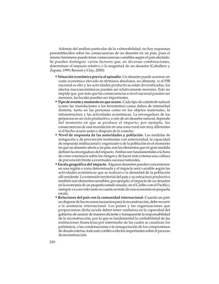 Además del análisis particular de la vulnerabilidad, no hay esquemas
preestablecidos sobre las consecuencias de un desastre en un país, pues el
mismo fenómeno puede tener consecuencias variables según el país afectado.
Se pueden distinguir varios factores que, en diversas combinaciones,
determinan el impacto relativo o la magnitud de un desastre (Caballero y
Zapata, 1999; Benson y Clay, 2000):

• Situación económica previa al episodio. Un desastre puede acarrear un
costo económico elevado en términos absolutos; no obstante, si el PIB
nacional es alto y las actividades productivas están diversificadas, los
efectos macroeconómicos pueden ser relativamente menores. Esto no
impide que, por más que las consecuencias a nivel nacional puedan ser
menores, las locales puedan ser importantes.
• Tipo de evento y momento en que ocurre. Cada tipo de catástrofe natural
(como las inundaciones o los terremotos) causa daños de intensidad
distinta, tanto en las personas como en los objetos materiales, la
infraestructura y las actividades económicas. La envergadura de los
perjuicios en un ciclo productivo, a raíz de un desastre natural, depende
del momento en que se produce el impacto; por ejemplo, las
consecuencias de una inundación en una zona rural son muy diferentes
si el hecho ocurre antes o después de la cosecha.
• Nivel de respuesta de las autoridades y población. Las medidas de
mitigación y de prevención instituidas con anterioridad, la capacidad
de respuesta institucional y organizativa de la población en el momento
en que un desastre afecta a un país, son los elementos que en gran medida
definen la envergadura del impacto. Ambas son fundamentales a la hora
de crear conciencia sobre los riesgos y de hacer más extensa una cultura
de prevención frente a eventuales sucesos naturales.
• Escala geográfica del impacto. Algunos desastres pueden concentrarse
en una región o zona determinada y el impacto será variable según las
actividades económicas que se realizan o la densidad de la población
allí residente. La extensión territorial del país y su estructura productiva
también son elementos sensibles; por ejemplo, el impacto de un desastre
en la economía de un pequeño estado insular, en el Caribe o en el Pacífico,
siempre va a ser relevante en cuanto se trate de una economía en pequeña
escala.
• Relaciones del país con la comunidad internacional. Cuando un país
no dispone de los recursos necesarios para la reconstrucción, debe recurrir
a la asistencia internacional. Los países y las organizaciones que
proporcionan dicha ayuda deben tener confianza en la capacidad del
gobierno de asumir de manera eficiente y transparente la responsabilidad
de la reconstrucción, por lo que es fundamental la confiabilidad de las
instituciones financieras por intermedio de las cuales se canalizan los
préstamos, o las condonaciones o la renegociación de los compromisos
de deuda externa; todo esto conlleva efectos importantes sobre el proceso
de reconstrucción.
288

 