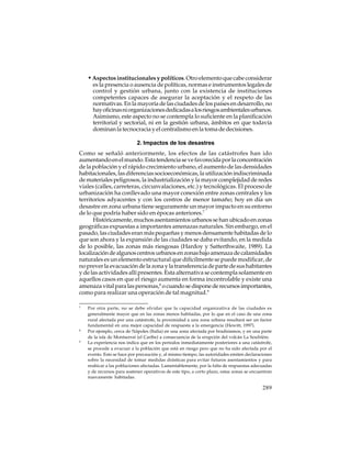 • Aspectos institucionales y políticos. Otro elemento que cabe considerar
es la presencia o ausencia de políticas, normas e instrumentos legales de
control y gestión urbana, junto con la existencia de instituciones
competentes capaces de asegurar la aceptación y el respeto de las
normativas. En la mayoría de las ciudades de los países en desarrollo, no
hay oficinas ni organizaciones dedicadas a los riesgos ambientales urbanos.
Asimismo, este aspecto no se contempla lo suficiente en la planificación
territorial y sectorial, ni en la gestión urbana, ámbitos en que todavía
dominan la tecnocracia y el centralismo en la toma de decisiones.
2. Impactos de los desastres
Como se señaló anteriormente, los efectos de las catástrofes han ido
aumentando en el mundo. Esta tendencia se ve favorecida por la concentración
de la población y el rápido crecimiento urbano, el aumento de las densidades
habitacionales, las diferencias socioeconómicas, la utilización indiscriminada
de materiales peligrosos, la industrialización y la mayor complejidad de redes
viales (calles, carreteras, circunvalaciones, etc.) y tecnológicas. El proceso de
urbanización ha conllevado una mayor conexión entre zonas centrales y los
territorios adyacentes y con los centros de menor tamaño; hoy en día un
desastre en zona urbana tiene seguramente un mayor impacto en su entorno
de lo que podría haber sido en épocas anteriores.7
Históricamente, muchos asentamientos urbanos se han ubicado en zonas
geográficas expuestas a importantes amenazas naturales. Sin embargo, en el
pasado, las ciudades eran más pequeñas y menos densamente habitadas de lo
que son ahora y la expansión de las ciudades se daba evitando, en la medida
de lo posible, las zonas más riesgosas (Hardoy y Satterthwaite, 1989). La
localización de algunos centros urbanos en zonas bajo amenaza de calamidades
naturales es un elemento estructural que difícilmente se puede modificar, de
no prever la evacuación de la zona y la transferencia de parte de sus habitantes
y de las actividades allí presentes. Esta alternativa se contempla solamente en
aquellos casos en que el riesgo aumenta en forma incontrolable y existe una
amenaza vital para las personas,8 o cuando se dispone de recursos importantes,
como para realizar una operación de tal magnitud.9
7

8

9

Por otra parte, no se debe olvidar que la capacidad organizativa de las ciudades es
generalmente mayor que en las zonas menos habitadas, por lo que en el caso de una zona
rural afectada por una catástrofe, la proximidad a una zona urbana resultará ser un factor
fundamental en una mejor capacidad de respuesta a la emergencia (Hewitt, 1997).
Por ejemplo, cerca de Nápoles (Italia) en una zona afectada por bradisismos, y en una parte
de la isla de Montserrat (el Caribe) a consecuencia de la erupción del volcán La Soufrière.
La experiencia nos indica que en los períodos inmediatamente posteriores a una catástrofe,
se procede a evacuar a la población que está en riesgo pero que no ha sido afectada por el
evento. Esto se hace por precaución y, al mismo tiempo, las autoridades emiten declaraciones
sobre la necesidad de tomar medidas drásticas para evitar futuros asentamientos y para
reubicar a las poblaciones afectadas. Lamentablemente, por la falta de respuestas adecuadas
y de recursos para sostener operativos de este tipo, a corto plazo, estas zonas se encuentran
nuevamente habitadas.

289

 