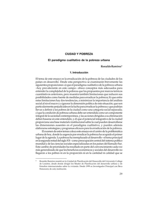 CIUDAD Y POBREZA
El paradigma cualitativo de la pobreza urbana
Ronaldo Ramírez*
1. Introducción
El tema de este ensayo es la erradicación de la pobreza de las ciudades de los
países en desarrollo. Desde esta perspectiva se examinarán brevemente las
siguientes proposiciones: a) que el paradigma cualitativo de la pobreza urbana
–hoy prevaleciente en este campo– ofrece conceptos más adecuados para
entender la complejidad de la pobreza que los propuestos por marcos teóricos
cuantitativos anteriores, pero muestra también limitaciones que reducen sus
posibilidades como fuente de medidas para erradicar la pobreza; b) que entre
estas limitaciones hay dos tendencias, a minimizar la importancia del análisis
social al nivel macro y a ignorar la dimensión política de esta situación, que son
particularmente perjudiciales en la lucha para erradicar la pobreza y que podrían
llevar a definir a los pobres de la ciudad como una categoría social separada;
c) que la condición de pobreza urbana debe ser entendida como un componente
integral de la sociedad contemporánea, y las acciones dirigidas a su eliminación
deben basarse en este entendido, y d) que el potencial integrativo de la ciudad
proporciona una base material e institucional sobre la cual pueden desarrollarse
las dimensiones ausentes en el paradigma cualitativo, y pueden además
elaborarse estrategias y programas eficaces para la erradicación de la pobreza.
El examen de estos temas coloca este ensayo en el centro de la problemática
urbana de hoy, donde la urgencia por erradicar la pobreza ha ocupado el primer
lugar de la agenda. La pobreza ha reemplazado al desarrollo –el tema principal
en la segunda mitad del siglo XX– como preocupación central del sistema político
mundial y de las ciencias sociales especializadas en los países del llamado Sur.
Este cambio de prioridades ha resultado en parte del convencimiento cada vez
más generalizado de que los beneficios económicos y sociales del desarrollo no
llegaron a los pobres ni en la proporción ni en la cantidad ni calidad que se
*

Ronaldo Ramírez enseñó en la Unidad de Planificación del Desarrollo del University College
de Londres, desde donde dirigió los Master de Planificación del desarrollo urbano y de
Estudios internacionales sobre la vivienda. Desde 1999 es Investigador Principal con Beca
Honoraria de esta institución.

29

 