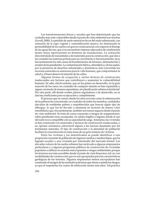 Las transformaciones físicas y sociales que han determinado que las
ciudades sean más vulnerables desde el punto de vista ambiental son muchas
(Lavell, 2000). La pérdida de suelo natural en favor del suelo urbanizado, con
remoción de la capa vegetal y cementificación masiva, ha disminuido la
permeabilidad de los suelos con graves consecuencias con respecto al drenaje
de las aguas lluvias, que si no encuentran sistemas adecuados de canalización
tienen serias repercusiones en términos de inundaciones. La extracción
descontrolada de manantiales y de materiales para la construcción, que dan a
las ciudades las materias primas para su crecimiento y funcionamiento, muy
frecuentemente ha sido causa de hundimientos de terrenos, deforestación y
erosión de las pendientes. La contaminación hídrica, atmosférica y de los suelos,
por la presencia de desechos industriales y domésticos, han convertido los
recursos naturales en amenazas para la vida humana, que comprometen la
salud y el buen desenvolvimiento de las urbes.
Algunas formas de ocupación y ciertas técnicas de construcción
inadecuadas son factores que contribuyen a aumentar la vulnerabilidad
humana. Se sabe, efectivamente, que en los países en desarrollo, en la gran
mayoría de los casos, las ciudades de cualquier tamaño se han expandido y
siguen creciendo de manera espontánea, sin planificación urbana ni territorial.
Por otra parte, allí donde existen planos reguladores o de desarrollo, no se
dan las condiciones para su ejecución y cumplimiento.
El proceso que se conoce desde los años noventa como la urbanización
de la pobreza ha concentrado, en ciudades de todos los tamaños, cantidades
elevadas de residentes pobres o empobrecidos que buscan algún tipo de
albergue, lo que los ha llevado a asentarse en sectores de menor valor
inmobiliario que, frecuentemente, también son menos seguros desde el punto
de vista ambiental. Se trata de zonas expuestas a riesgos de anegamientos,
sobre pendientes muy escarpadas, en suelos frágiles o lugares donde el uso
del suelo no es compatible con su capacidad de carga. Asimismo, las viviendas
se han construido con materiales y técnicas de construcción inadecuadas, y
no oponen resistencia estructural alguna a las fuerzas desatadas por los
fenómenos naturales. El tipo de construcción y la densidad de población
facilitan la concentración en estas áreas de un gran número de víctimas.
Entre las víctimas y los damnificados se puede identificar a una
proporción creciente de población de ingresos medios o medios-bajos, que ha
logrado acceder a una vivienda por intermedio del mercado formal. Los
elevados valores de los suelos urbanos han motivado a algunos empresarios
particulares y a algunos programas públicos de construcción de viviendas
populares a edificar en sectores más expuestos a riesgos ambientales, porque
los terrenos son más accesibles desde el punto de vista financiero, tal vez con
modalidades de construcción que no son apropiadas para las características
geológicas de los terrenos. Algunos empresarios menos escrupulosos han
construido al margen de las normativas técnicas que miran a resistir los riesgos,
ya que al respetarlas los costos de edificación serían más altos. Tal práctica
290

 