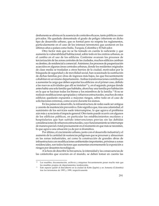 deshonesta se afirma en la ausencia de controles eficaces, tanto públicos como
privados. Ha quedado demostrado el grado de peligro inherente en dicho
tipo de desarrollo urbano, que es formal pero no respeta los reglamentos,
particularmente en el caso de los intensos terremotos que azotaron en los
últimos años a países como India, Turquía, Colombia y El Salvador.
Otro factor más que no se ha tomado en cuenta lo suficiente y que
aumenta la vulnerabilidad habitacional, sobre todo en los centros urbanos, es
el cambio en el uso de los edificios. Conforme avanzan los procesos de
terciarización de las zonas centrales de las ciudades, muchos edificios cambian
su destino, de residencial a comercial. Asimismo, los procesos de pauperización
acaecidos en algunas áreas centrales urbanas, donde los residentes originales
de clase media se trasladan a otros barrios de la ciudad, motivados por la
búsqueda de seguridad y de movilidad social, han ocasionado la sustitución
de dichas familias por otras de ingresos más bajos, las que frecuentemente
cohabitan en un mismo departamento. Ambas transformaciones contribuyen
a aumentar la carga que deben soportar los edificios: en el primer caso, debido
a las nuevas actividades que allí se instalan10 y, en el segundo, porque donde
antes había una sola familia que habitaba, ahora hay una familia por habitación
en la que se hacinan todas los bienes y los miembros de la familia.11 Si no se
realizan modificaciones apropiadas y refuerzos estructurales, muchos de estos
edificios quedarán expuestos a mayores riesgos, sobre todo en el caso de
solicitaciones extremas, como ocurre durante los sismos.
En los países en desarrollo, la infraestructura de redes suele ser antigua
y carente de mantención preventiva. Esto significa que, tras una calamidad, el
suministro de los servicios suele interrumpirse, lo que agrava el problema
aún más y acrecienta el impacto general. Otro tanto puede ocurrir con algunos
de los edificios públicos, en particular los establecimientos escolares y
hospitalarios que han sufrido intervenciones previas sin las debidas
consideraciones de refuerzos estructurales, cuyo funcionamiento se interrumpe
de manera parcial o total precisamente en el momento en que más se necesitan,
lo que agrava una situación ya de por sí dramática.
Por último, el crecimiento urbano, junto con el desarrollo industrial y el
aumento de la cantidad de sustancias peligrosas que se procesan y almacenan
en las zonas industriales, así como la construcción de grandes obras de
infraestructura con modificaciones ambientales importantes, próximas a zonas
residenciales, son todos factores que aumentan enormemente la exposición a
riesgos por desastres tecnológicos.
A la hora de describir la frecuencia, la intensidad y las consecuencias de
las catástrofes que ocurren en el mundo, se deben tomar en cuenta las
10

11

Los muebles, documentación, archivos y máquinas frecuentemente pesan mucho más que
los muebles propios de departamentos residenciales.
Este aspecto quedó al descubierto en la ciudad de Kobe (Japón) y en Armenia (Colombia)
tras los terremotos de 1995 y 1999, respectivamente.

291

 