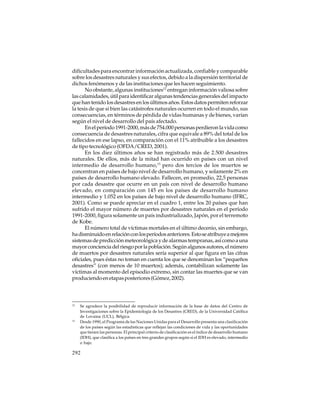 dificultades para encontrar información actualizada, confiable y comparable
sobre los desastres naturales y sus efectos, debido a la dispersión territorial de
dichos fenómenos y de las instituciones que les hacen seguimiento.
No obstante, algunas instituciones12 entregan información valiosa sobre
las calamidades, útil para identificar algunas tendencias generales del impacto
que han tenido los desastres en los últimos años. Estos datos permiten reforzar
la tesis de que si bien las catástrofes naturales ocurren en todo el mundo, sus
consecuencias, en términos de pérdida de vidas humanas y de bienes, varían
según el nivel de desarrollo del país afectado.
En el período 1991-2000, más de 754.000 personas perdieron la vida como
consecuencia de desastres naturales, cifra que equivale a 89% del total de los
fallecidos en ese lapso, en comparación con el 11% atribuible a los desastres
de tipo tecnológico (OFDA/CRED, 2001).
En los diez últimos años se han registrado más de 2.500 desastres
naturales. De ellos, más de la mitad han ocurrido en países con un nivel
intermedio de desarrollo humano,13 pero dos tercios de los muertos se
concentran en países de bajo nivel de desarrollo humano, y solamente 2% en
países de desarrollo humano elevado. Fallecen, en promedio, 22,5 personas
por cada desastre que ocurre en un país con nivel de desarrollo humano
elevado, en comparación con 145 en los países de desarrollo humano
intermedio y 1.052 en los países de bajo nivel de desarrollo humano (IFRC,
2001). Como se puede apreciar en el cuadro 1, entre los 20 países que han
sufrido el mayor número de muertes por desastres naturales en el período
1991-2000, figura solamente un país industrializado, Japón, por el terremoto
de Kobe.
El número total de víctimas mortales en el último decenio, sin embargo,
ha disminuido en relación con los períodos anteriores. Esto se atribuye a mejores
sistemas de predicción meteorológica y de alarmas tempranas, así como a una
mayor conciencia del riesgo por la población. Según algunos autores, el número
de muertos por desastres naturales sería superior al que figura en las cifras
oficiales, pues éstas no toman en cuenta los que se denominan los “pequeños
desastres” (con menos de 10 muertos); además, contabilizan solamente las
víctimas al momento del episodio extremo, sin contar las muertes que se van
produciendo en etapas posteriores (Gómez, 2002).

12

13

Se agradece la posibilidad de reproducir información de la base de datos del Centro de
Investigaciones sobre la Epidemiología de los Desastres (CRED), de la Universidad Católica
de Lovaina (UCL), Bélgica.
Desde 1990, el Programa de las Naciones Unidas para el Desarrollo presenta una clasificación
de los países según las estadísticas que reflejan las condiciones de vida y las oportunidades
que tienen las personas. El principal criterio de clasificación es el índice de desarrollo humano
(IDH), que clasifica a los países en tres grandes grupos según si el IDH es elevado, intermedio
o bajo.

292

 