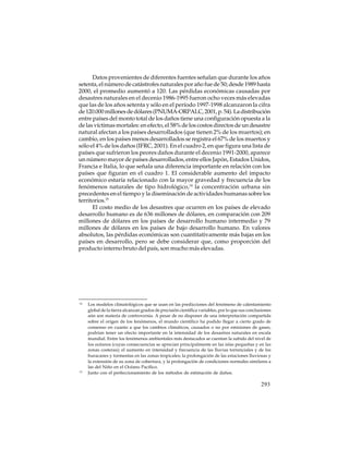Datos provenientes de diferentes fuentes señalan que durante los años
setenta, el número de catástrofes naturales por año fue de 50; desde 1989 hasta
2000, el promedio aumentó a 120. Las pérdidas económicas causadas por
desastres naturales en el decenio 1986-1995 fueron ocho veces más elevadas
que las de los años setenta y sólo en el período 1997-1998 alcanzaron la cifra
de 120.000 millones de dólares (PNUMA-ORPALC, 2001, p. 54). La distribución
entre países del monto total de los daños tiene una configuración opuesta a la
de las víctimas mortales: en efecto, el 58% de los costos directos de un desastre
natural afectan a los países desarrollados (que tienen 2% de los muertos); en
cambio, en los países menos desarrollados se registra el 67% de los muertos y
sólo el 4% de los daños (IFRC, 2001). En el cuadro 2, en que figura una lista de
países que sufrieron los peores daños durante el decenio 1991-2000, aparece
un número mayor de países desarrollados, entre ellos Japón, Estados Unidos,
Francia e Italia, lo que señala una diferencia importante en relación con los
países que figuran en el cuadro 1. El considerable aumento del impacto
económico estaría relacionado con la mayor gravedad y frecuencia de los
fenómenos naturales de tipo hidrológico,14 la concentración urbana sin
precedentes en el tiempo y la diseminación de actividades humanas sobre los
territorios.15
El costo medio de los desastres que ocurren en los países de elevado
desarrollo humano es de 636 millones de dólares, en comparación con 209
millones de dólares en los países de desarrollo humano intermedio y 79
millones de dólares en los países de bajo desarrollo humano. En valores
absolutos, las pérdidas económicas son cuantitativamente más bajas en los
países en desarrollo, pero se debe considerar que, como proporción del
producto interno bruto del país, son mucho más elevadas.

14

15

Los modelos climatológicos que se usan en las predicciones del fenómeno de calentamiento
global de la tierra alcanzan grados de precisión científica variables, por lo que sus conclusiones
aún son materia de controversia. A pesar de no disponer de una interpretación compartida
sobre el origen de los fenómenos, el mundo científico ha podido llegar a cierto grado de
consenso en cuanto a que los cambios climáticos, causados o no por emisiones de gases,
podrían tener un efecto importante en la intensidad de los desastres naturales en escala
mundial. Entre los fenómenos ambientales más destacados se cuentan la subida del nivel de
los océanos (cuyas consecuencias se aprecian principalmente en las islas pequeñas y en las
zonas costeras); el aumento en intensidad y frecuencia de las lluvias torrenciales y de los
huracanes y tormentas en las zonas tropicales; la prolongación de las estaciones lluviosas y
la extensión de su zona de cobertura, y la prolongación de condiciones normales similares a
las del Niño en el Océano Pacífico.
Junto con el perfeccionamiento de los métodos de estimación de daños.

293

 