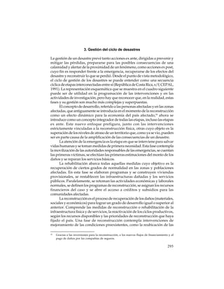 3. Gestión del ciclo de desastres
La gestión de un desastre prevé tanto acciones ex ante, dirigidas a prevenir y
mitigar las pérdidas, prepararse para las posibles consecuencias de una
calamidad y alertar de la proximidad de un fenómeno, como acciones ex post,
cuyo fin es responder frente a la emergencia, recuperarse de los efectos del
desastre y reconstruir lo que se perdió. Desde el punto de vista metodológico,
el ciclo de gestión de los desastres se puede entender como una secuencia
cíclica de etapas interconectadas entre sí (República de Costa Rica, s/f; CEPAL,
1991). La representación esquemática que se muestra en el cuadro siguiente
puede ser de utilidad en la programación de las intervenciones y en las
actividades de investigación, pero hay que reconocer que, en la realidad, estas
fases y su gestión son mucho más complejas y superpuestas.
El concepto de desarrollo, referido a las personas afectadas y en las zonas
afectadas, que antiguamente se introducía en el momento de la reconstrucción
como un efecto dinámico para la economía del país afectado,16 ahora se
introduce como un concepto integrador de todas las etapas, incluso las etapas
ex ante. Este nuevo enfoque prefigura, junto con las intervenciones
estrictamente vinculadas a la reconstrucción física, otras cuyo objeto es la
superación de los niveles de atraso de un territorio que, como ya se vio, pueden
ser en parte causa de la amplificación de las consecuencias de un desastre.
La atención de la emergencia es la etapa en que se interviene para salvar
vidas humanas y se toman medidas de primera necesidad. Esta fase contempla
la movilización de las autoridades responsables de las emergencias, se cuentan
las primeras víctimas, se efectúan las primeras estimaciones del monto de los
daños y se reparan los servicios básicos.
La rehabilitación abarca todas aquellas medidas cuyo objetivo es la
recuperación de ciertos grados de normalidad en las zonas y poblaciones
afectadas. En esta fase se elaboran programas y se construyen viviendas
provisionales, se restablecen las infraestructuras dañadas y los servicios
públicos. Paralelamente, se retoman las actividades económicas y laborales
normales, se definen los programas de reconstrucción, se asignan los recursos
financieros del caso y se abre el acceso a créditos y subsidios para las
comunidades afectadas.
La reconstrucción es el proceso de recuperación de los daños (materiales,
sociales y económicos) para lograr un grado de desarrollo igual o superior al
anterior. Comprende las medidas de reconstrucción o rehabilitación de la
infraestructura física y de servicios, la reactivación de los ciclos productivos,
según los recursos disponibles y las prioridades de reconstrucción que haya
fijado el país. Una fase de reconstrucción contempla intervenciones de
mejoramiento de las condiciones preexistentes, como la reubicación de las
16

Gracias a las inversiones para la reconstrucción, a los nuevos flujos de financiamiento y al
pago de daños por las compañías de seguros.

295

 