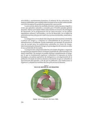 actividades y asentamientos humanos, el refuerzo de las estructuras, las
mejoras ambientales, pero también intervenciones en los niveles institucionales
con el fin de mejorar los grados de preparación y prevención.
La prevención abarca las medidas directas e indirectas para impedir o
evitar que episodios naturales o causados por el hombre puedan generar
desastres. Dichas actividades deben estar insertas en el marco de estrategias
de desarrollo, en la programación de las intervenciones, en los planes
reguladores urbanos y territoriales, y en los de desarrollo, con el objeto de
suministrar protección parcial o total a los recursos territoriales, materiales y
humanos.
La mitigación es el resultado del conjunto de intervenciones orientadas
a reducir los riesgos y a eliminar la vulnerabilidad de las personas, la
infraestructura y el ambiente. Puede contemplar, por ejemplo, la creación de
vías de escape para las poblaciones asentadas en zonas de riesgo,
intervenciones para eliminar el riesgo y la promulgación de normativas sobre
el uso y protección de los suelos.
La preparación comprende todas las actividades dirigidas a organizar
la respuesta que permita reducir al mínimo la pérdida de vidas humanas y los
daños materiales. No siempre es posible eliminar completamente el riesgo,
por lo que es fundamental organizar y planificar la respuesta en forma
estratégica, con planes operativos de emergencia y con organización de la
población. El estado de alerta se declara al momento en que se vislumbra la
aproximación del episodio, a fin de que la población y las instituciones se
organicen y adopten las medidas del caso para encarar el desastre.
Figura 1
CICLO DE GESTIÓN DE LOS DESASTRES

Fuente: Sobre la base de S. Del Canto (1999).

296

 
