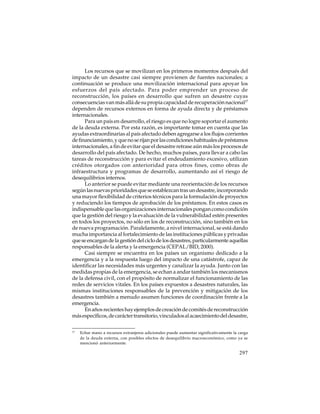 Los recursos que se movilizan en los primeros momentos después del
impacto de un desastre casi siempre provienen de fuentes nacionales; a
continuación se produce una movilización internacional para apoyar los
esfuerzos del país afectado. Para poder emprender un proceso de
reconstrucción, los países en desarrollo que sufren un desastre cuyas
consecuencias van más allá de su propia capacidad de recuperación nacional17
dependen de recursos externos en forma de ayuda directa y de préstamos
internacionales.
Para un país en desarrollo, el riesgo es que no logre soportar el aumento
de la deuda externa. Por esta razón, es importante tomar en cuenta que las
ayudas extraordinarias al país afectado deben agregarse a los flujos corrientes
de financiamiento, y que no se rijan por las condiciones habituales de préstamos
internacionales, a fin de evitar que el desastre retrase aún más los procesos de
desarrollo del país afectado. De hecho, muchos países, para llevar a cabo las
tareas de reconstrucción y para evitar el endeudamiento excesivo, utilizan
créditos otorgados con anterioridad para otros fines, como obras de
infraestructura y programas de desarrollo, aumentando así el riesgo de
desequilibrios internos.
Lo anterior se puede evitar mediante una reorientación de los recursos
según las nuevas prioridades que se establezcan tras un desastre, incorporando
una mayor flexibilidad de criterios técnicos para la formulación de proyectos
y reduciendo los tiempos de aprobación de los préstamos. En estos casos es
indispensable que las organizaciones internacionales pongan como condición
que la gestión del riesgo y la evaluación de la vulnerabilidad estén presentes
en todos los proyectos, no sólo en los de reconstrucción, sino también en los
de nueva programación. Paralelamente, a nivel internacional, se está dando
mucha importancia al fortalecimiento de las instituciones públicas y privadas
que se encargan de la gestión del ciclo de los desastres, particularmente aquellas
responsables de la alerta y la emergencia (CEPAL/BID, 2000).
Casi siempre se encuentra en los países un organismo dedicado a la
emergencia y a la respuesta luego del impacto de una catástrofe, capaz de
identificar las necesidades más urgentes y canalizar la ayuda. Junto con las
medidas propias de la emergencia, se echan a andar también los mecanismos
de la defensa civil, con el propósito de normalizar el funcionamiento de las
redes de servicios vitales. En los países expuestos a desastres naturales, las
mismas instituciones responsables de la prevención y mitigación de los
desastres también a menudo asumen funciones de coordinación frente a la
emergencia.
En años recientes hay ejemplos de creación de comités de reconstrucción
más específicos, de carácter transitorio, vinculados al acaecimiento del desastre,
17

Echar mano a recursos extranjeros adicionales puede aumentar significativamente la carga
de la deuda externa, con posibles efectos de desequilibrio macroeconómico, como ya se
mencionó anteriormente.

297

 