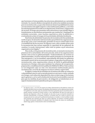 que funcionan en forma paralela a las estructuras administrativas y sectoriales
normales. Su creación obedece al propósito de acelerar las medidas necesarias
para la reconstrucción, ya que estas instancias tienen la posibilidad de actuar
con mecanismos más ágiles respecto a otras instituciones públicas, y así evitan
los entrampamientos burocráticos en adquisiciones, licitaciones y asignaciones
de recursos. El riesgo que presentan estas estructuras es que pueden llegar a
transformarse en mecanismos permanentes que sustituyan y dupliquen las
entidades sectoriales, creen muchas expectativas entre la población y
eventualmente actúen al margen de las prioridades definidas localmente.
Esta forma de administrar los procesos de reconstrucción frecuentemente
recibe el apoyo de donantes internacionales que prefieren las organizaciones
de ese tipo, pues, al ser centralizadas, permiten un mayor control sobre el uso
y la distribución de los recursos. En algunos casos, estos comités ad hoc para
la reconstrucción han incluso mejorado la capacidad de los gobiernos de
canalizar la ayuda internacional, sobre todo en países cuyas estructuras
organizativas son frágiles.18
Hoy en día, en los procesos de reconstrucción, es necesario reconocer la
presencia de la comunidad y del sector privado, tanto en las organizaciones
de base como en las no gubernamentales. Tradicionalmente, los sectores no
gubernamentales y el sector informal han estado presentes en el momento de
una emergencia, y en la actualidad, especialmente allí donde los gobiernos
nacionales carecen de los recursos para sostener a largo plazo los procesos de
reconstrucción, estas organizaciones ofrecen de hecho la gobernabilidad
necesaria en el tiempo como para mantener los esfuerzos de recuperación,
preparación y sensibilización de la población (Hábitat II, 2001a). Estos sectores
se van integrando cada vez más a los mecanismos institucionales para la
reconstrucción, con el fin de asegurar un mayor control y supervisión.
El objetivo central de las medidas de reconstrucción debe ser reducir la
vulnerabilidad, para lo cual se necesita promover una nueva visión, centrada
en el riesgo, cuya reducción dependerá de cómo se intervenga en los factores
que lo generan, y en la cual la institución local será el sector público esencial
para que las medidas de prevención y de mitigación se transformen en un
aspecto fundamental de la planificación para el desarrollo.

18

En algunos casos, y con el fin de superar las trabas administrativas del gobierno central, los
donantes deciden actuar en el país vinculándose directamente con las organizaciones locales.
Si el gobierno no ha sido capaz de presentar directrices generales para la reconstrucción, se
puede terminar actuando en forma errática y muy dependiente del tipo de ayuda que el
donante esté dispuesto a ofrecer. Por ejemplo, en una zona en que se encuentre actuando un
donante determinado, se pueden construir viviendas para las cuales se prevea una
recuperación de los costos por la población beneficiaria; en cambio, en otra localidad, donde
esté actuando otro donante que sigue un criterio diferente, las mismas viviendas podrían
ser objeto de donación mediante un subsidio total. Esta forma de actuar sin coordinación
desde luego genera el desconcierto entre los beneficiarios.

298

 