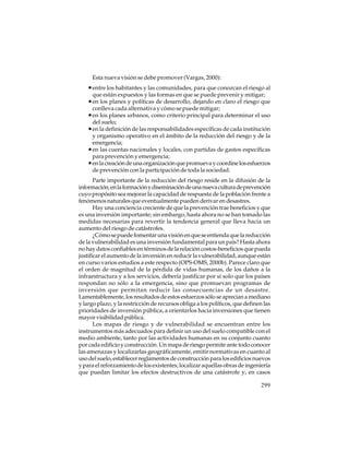 Esta nueva visión se debe promover (Vargas, 2000):

• entre los habitantes y las comunidades, para que conozcan el riesgo al
que están expuestos y las formas en que se puede prevenir y mitigar;

• en los planes y políticas de desarrollo, dejando en claro el riesgo que
conlleva cada alternativa y cómo se puede mitigar;

• en los planes urbanos, como criterio principal para determinar el uso
del suelo;

• en la definición de las responsabilidades específicas de cada institución
y organismo operativo en el ámbito de la reducción del riesgo y de la
emergencia;
• en las cuentas nacionales y locales, con partidas de gastos específicas
para prevención y emergencia;
• en la creación de una organización que promueva y coordine los esfuerzos
de prevención con la participación de toda la sociedad.
Parte importante de la reducción del riesgo reside en la difusión de la
información, en la formación y diseminación de una nueva cultura de prevención
cuyo propósito sea mejorar la capacidad de respuesta de la población frente a
fenómenos naturales que eventualmente pueden derivar en desastres.
Hay una conciencia creciente de que la prevención trae beneficios y que
es una inversión importante; sin embargo, hasta ahora no se han tomado las
medidas necesarias para revertir la tendencia general que lleva hacia un
aumento del riesgo de catástrofes.
¿Cómo se puede fomentar una visión en que se entienda que la reducción
de la vulnerabilidad es una inversión fundamental para un país? Hasta ahora
no hay datos confiables en términos de la relación costos-beneficios que pueda
justificar el aumento de la inversión en reducir la vulnerabilidad, aunque están
en curso varios estudios a este respecto (OPS-OMS, 2000b). Parece claro que
el orden de magnitud de la pérdida de vidas humanas, de los daños a la
infraestructura y a los servicios, debería justificar por sí solo que los países
respondan no sólo a la emergencia, sino que promuevan programas de
inversión que permitan reducir las consecuencias de un desastre.
Lamentablemente, los resultados de estos esfuerzos sólo se aprecian a mediano
y largo plazo, y la restricción de recursos obliga a los políticos, que definen las
prioridades de inversión pública, a orientarlos hacia inversiones que tienen
mayor visibilidad pública.
Los mapas de riesgo y de vulnerabilidad se encuentran entre los
instrumentos más adecuados para definir un uso del suelo compatible con el
medio ambiente, tanto por las actividades humanas en su conjunto cuanto
por cada edificio y construcción. Un mapa de riesgo permite ante todo conocer
las amenazas y localizarlas geográficamente, emitir normativas en cuanto al
uso del suelo, establecer reglamentos de construcción para los edificios nuevos
y para el reforzamiento de los existentes; localizar aquellas obras de ingeniería
que puedan limitar los efectos destructivos de una catástrofe y, en casos
299

 