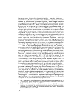 había supuesto. Un sinnúmero de conferencias y acuerdos nacionales e
internacionales, de tratados, declaraciones e iniciativas conjuntas ilustran este
proceso. Al mismo tiempo, estudios académicos y prácticas sobre el terreno
con la participación de expertos, autoridades locales y comunidades urbanas
pobres han contribuido a afinar los instrumentos requeridos para la
comprensión de la pobreza, para entender a los pobres, para identificar los
obstáculos con que estos se enfrentan y para definir las consecuencias que la
pobreza de gran escala y la desigualdad social tienen en la vida de las ciudades
y de la sociedad en su conjunto. Existe en este momento una suerte de consenso
respecto de un grupo de teorías que promueven mejoras considerables en la
situación de los pobres, pero sin que ellas amenacen el orden social y político
establecido. Sobre la base de este entendido muchos gobiernos, tanto en los
países avanzados como en desarrollo, han estado dispuestos a entrar en
compromisos muy precisos, como reducir a la mitad la proporción de la
población que subsiste con menos de 1 dólar diario al año 2015,1 mientras por
su parte las comunidades pobres y la sociedad civil participan entusiastamente
en el diseño y ejecución de proyectos inspirados por los mismos principios.
Entre los muchos elementos y circunstancias que han ayudado a
conformar este contexto hay dos hechos que merecen atención especial debido
a sus impactos en el campo urbano. Uno es la aparición y desarrollo del
paradigma cualitativo y participativo de la pobreza, mencionado más arriba,
provisto de una reconocida capacidad para guiar iniciativas dirigidas a su
reducción. El otro es la conformación de “los contornos de un marco normativo
para las políticas de desarrollo” (UN-HABITAT, 2001),2 resultante de un
número de conferencias mundiales de los organismos de las Naciones Unidas
y otras organizaciones, especialmente durante la década de los noventa. La
mayor parte de los argumentos presentados en este ensayo tienen su origen
en la comparación entre las demandas definidas por este marco normativo y
la capacidad del paradigma cualitativo de la pobreza de responder a ellas.
Es comprensible que exista cierto grado generalizado de escepticismo
con respecto a los méritos de estas nuevas proposiciones, motivado tanto por
las teorías como por las prácticas de algunas organizaciones internacionales y
de la mayoría de los gobiernos en esta materia. Sin embargo, esto no debería
disminuir la importancia de la escala masiva con que el esfuerzo internacional
por erradicar la pobreza se está llevando a cabo. Cualesquiera sean sus
ambigüedades y contradicciones, este proceso está destinado a abrir nuevas
oportunidades para avanzar las teorías y prácticas relativas a la pobreza, la
desigualdad, los derechos humanos y la justicia social.
1

2

30

Éste y otros objetivos similares son hoy parte de los objetivos universales establecidos por la
“Declaración del Milenio” de los jefes de estado participantes en la Asamblea General de las
Naciones Unidas al comienzo del Tercer Milenio.
El Centro de Naciones Unidas para los Asentamientos Humanos (CNUAH-Hábitat) fue
declarado un Programa de las Naciones Unidas por decisión de la Asamblea General de
diciembre de 2001, bajo el nombre de Programa de Naciones Unidas para los Asentamientos
Humanos (Hábitat) en enero de 2002.

 