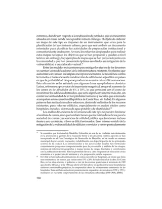 extremos, decidir con respecto a la reubicación de poblados que se encuentren
situados en zonas donde no es posible reducir el riesgo. El objeto de elaborar
un mapa de este tipo es disponer de un instrumento que sirva para la
planificación del crecimiento urbano, pero que sea también un documento
orientador para planificar las actividades de preparación institucional y
comunitaria ante un desastre. A veces, los esfuerzos desplegados para realizar
estos mapas no logran los objetivos que se han propuesto y quedan a nivel
teórico; sin embargo, hay ejemplos de mapas que se han preparado junto con
la comunidad y que han presentado óptimos resultados en mitigación de la
vulnerabilidad a escala local y vecinal.19
Entre las medidas más comunes para mitigar los efectos de los desastres
se cuentan las modificaciones de la infraestructura existente. Se plantea que
aumentar la inversión inicial para incorporar elementos de resistencia contra
terremotos o huracanes en la construcción de edificios no se justifica en países
en que la probabilidad de que se produzcan eventos catastróficos es escasa.
Esta afirmación se ha refutado con algunos datos recopilados en América
Latina, referentes a proyectos de importante magnitud, en que el aumento de
los costos es de alrededor de 4% a 10%, lo que contrasta con el costo de
reconstruir los edificios destruidos, que sería significativamente más alto, sin
contar la eventualidad de evitar pérdidas humanas y sociales que a menudo
acompañan estos episodios (República de Costa Rica, sin fecha). En algunos
países se han realizado muchos esfuerzos, dentro de los límites de los recursos
existentes, para reforzar edificios, especialmente en nudos vitales como
hospitales, escuelas, sistemas de agua potable y de electricidad.20
Los análisis financieros de inversiones de este tipo no pueden limitarse
al análisis de costos, sino que también tienen que incluir los beneficios para la
sociedad de contar con servicios de utilidad pública que funcionen incluso
frente a una catástrofe, si bien es difícil estimarlos. En el mismo sentido de la
mitigación de la vulnerabilidad de edificios y servicios y sin ser particularmente
19

20

Se considera que la ciudad de Medellín, Colombia, es una de las ciudades más destacadas
en la prevención y gestión de la respuesta frente a los desastres. Ambos aspectos se han
incorporado en el Plan Estratégico de Desarrollo de Medellín, se ha creado un sistema
municipal de prevención, respuesta y rehabilitación, con la participación de los principales
actores de la ciudad. Las universidades y las autoridades locales han formulado
conjuntamente programas computacionales para la prevención y análisis de los riesgos,
sistemas de información geográfica y mapas locales de riesgo, diseñados y corroborados
con la población en terreno. Esto ha permitido llevar a cabo programas de educación cívica
orientados a la protección del ambiente y a la preparación para la respuesta.
En Chile se han realizado estimaciones de costos para reforzar hospitales, de modo que éstos
sean resistentes a los sismos, que varían entre 15% y 20% del valor inicial de la obra. En Costa
Rica, en los años ochenta, el gobierno, a raíz de los eventos posteriores al terremoto de 1985
que afectó a México, y al de 1986 que afectó a El Salvador y en que las estructuras hospitalarias
sufrieron considerables perjuicios, ha emprendido obras de reforzamiento antisísmico de los
hospitales. Estos edificios estuvieron posteriormente expuestos a terremotos en 1990 y 1991 y
mostraron un excelente comportamiento de las estructuras reforzadas (OPS-OMS, 2000b).

300

 