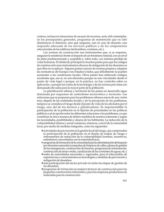 costoso, incluso en situaciones de escasez de recursos, sería útil contemplar,
en los presupuestos generales, programas de mantención que no sólo
disminuyan el deterioro, sino que aseguren, aun en caso de desastre, una
respuesta adecuada de los servicios públicos y de los componentes
estructurales de los edificios (techumbres, ventanas, etc.).
Las normas de construcción son instrumentos que, si se respetan,
aseguran la resistencia frente al impacto de un fenómeno natural, con un nivel
de daño predeterminado y aceptable y, sobre todo, con mínima pérdida de
vidas humanas. El obstáculo principal en muchos países para que los códigos
de construcción sean instrumentos eficaces de mitigación de los desastres es
que ellos no se aplican. Algunos países carecen de normas propias y adaptan
las normativas de Europa o los Estados Unidos, que difícilmente se pueden
acomodar a las condiciones locales. Otros países han elaborado códigos
excelentes que, eso sí, no son eficientes porque no son vinculantes desde el
punto de vista legal o porque, en la práctica, no hay controles sobre su
aplicación, o porque los costos de la tecnología y de las normas previstas son
demasiado elevados para la mayor parte de la población.
La planificación urbana y territorial de los países en desarrollo sigue
dominada por esquemas de centralismo tecnocrático y tecnicista. Las
soluciones que se proponen para los problemas urbanos nacen de una visión
muy alejada de las realidades locales y de la percepción de los problemas;
tampoco se considera el riesgo desde el punto de vista de los afectados por el
riesgo, sino del de los técnicos y planificadores. Es imprescindible la
participación de la población en la fijación de prioridades en las políticas
públicas y en la opción entre las diferentes soluciones a los problemas, ya que
constituye la única manera de definir medidas de manera coherente y según
las necesidades, posibilidades y deseos de los habitantes. La reducción de la
vulnerabilidad urbana y social comienza, entonces, a nivel de la comunidad
local, por medio de medidas integrales, como las siguientes:

• actividades de prevención en la gestión local del riesgo, que comprendan
la participación de la población en el diseño de mapas de riesgo e
instrumentos de reducción de la vulnerabilidad (normas, incentivos,
estándares) concordados con la autoridad local;
• programas de formación de la comunidad para la administración del impacto
por desastres naturales (campañas de limpieza de calles, planes de gestión
de las emergencias, construcción de barreras, programas de reforestación,
construcción de áreas verdes, canalización de las corrientes de aguas, etc.);
• redes de autoridades nacionales y regionales, para el intercambio de
experiencias y conocimientos en tecnologías y medidas de prevención y
mitigación de desastres;
• más participación del sector privado en todas las etapas de gestión de
los desastres;
• programas de formación en mejores técnicas de construcción para los
pequeños constructores informales y para las empresas productoras de
materiales para la construcción.
301

 