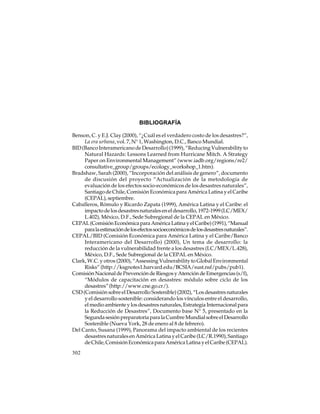 BIBLIOGRAFÍA
Benson, C. y E.J. Clay (2000), “¿Cuál es el verdadero costo de los desastres?”,
La era urbana, vol. 7, N° 1, Washington, D.C., Banco Mundial.
BID (Banco Interamericano de Desarrollo) (1999), “Reducing Vulnerability to
Natural Hazards: Lessons Learned from Hurricane Mitch. A Strategy
Paper on Environmental Management” (www.iadb.org/regions/re2/
consultative_group/groups/ecology_workshop_1.htm).
Bradshaw, Sarah (2000), “Incorporación del análisis de genero”, documento
de discusión del proyecto “Actualización de la metodología de
evaluación de los efectos socio-económicos de los desastres naturales”,
Santiago de Chile, Comisión Económica para América Latina y el Caribe
(CEPAL), septiembre.
Caballeros, Rómulo y Ricardo Zapata (1999), América Latina y el Caribe: el
impacto de los desastres naturales en el desarrollo, 1972-1999 (LC/MEX/
L.402), México, D.F., Sede Subregional de la CEPAL en México.
CEPAL (Comisión Económica para América Latina y el Caribe) (1991), “Manual
para la estimación de los efectos socioeconómicos de los desastres naturales”.
CEPAL/BID (Comisión Económica para América Latina y el Caribe/Banco
Interamericano del Desarrollo) (2000), Un tema de desarrollo: la
reducción de la vulnerabilidad frente a los desastres (LC/MEX/L.428),
México, D.F., Sede Subregional de la CEPAL en México.
Clark, W.C. y otros (2000), “Assessing Vulnerability to Global Environmental
Risks” (http://ksgnotes1.harvard.edu/BCSIA/sust.nsf/pubs/pub1).
Comisión Nacional de Prevención de Riesgos y Atención de Emergencias (s/f),
“Módulos de capacitación en desastres: módulo sobre ciclo de los
desastres” (http://www.cne.go.cr/).
CSD (Comisión sobre el Desarrollo Sostenible) (2002), “Los desastres naturales
y el desarrollo sostenible: considerando los vínculos entre el desarrollo,
el medio ambiente y los desastres naturales, Estrategia Internacional para
la Reducción de Desastres”, Documento base N° 5, presentado en la
Segunda sesión preparatoria para la Cumbre Mundial sobre el Desarrollo
Sostenible (Nueva York, 28 de enero al 8 de febrero).
Del Canto, Susana (1999), Panorama del impacto ambiental de los recientes
desastres naturales en América Latina y el Caribe (LC/R.1990), Santiago
de Chile, Comisión Económica para América Latina y el Caribe (CEPAL).
302

 