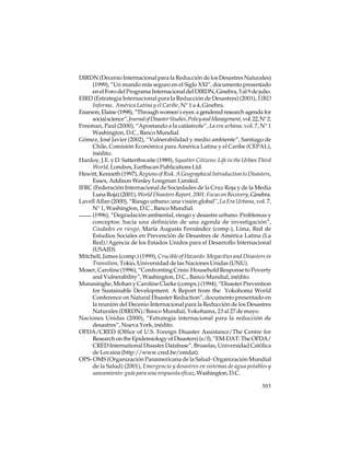 DIRDN (Decenio Internacional para la Reducción de los Desastres Naturales)
(1999), “Un mundo más seguro en el Siglo XXI”, documento presentado
en el Foro del Programa Internacional del DIRDN, Ginebra, 5 al 9 de julio.
EIRD (Estrategia Internacional para la Reducción de Desastres) (2001), EIRD
Informa, América Latina y el Caribe, N° 1 a 4, Ginebra.
Enarson, Elaine (1998), “Through women’s eyes: a gendered research agenda for
social science”, Journal of Disaster Studies, Policy and Management, vol. 22, N° 2.
Freeman, Paul (2000), “Apostando a la catástrofe”, La era urbana, vol. 7, N° 1
Washington, D.C., Banco Mundial.
Gómez, José Javier (2002), “Vulnerabilidad y medio ambiente”, Santiago de
Chile, Comisión Económica para América Latina y el Caribe (CEPAL),
inédito.
Hardoy, J.E. y D. Satterthwaite (1989), Squatter Citizens: Life in the Urban Third
World, Londres, Earthscan Publications Ltd.
Hewitt, Kenneth (1997), Regions of Risk. A Geographical Introduction to Disasters,
Essex, Addison Wesley Longman Limited.
IFRC (Federación Internacional de Sociedades de la Cruz Roja y de la Media
Luna Roja) (2001), World Disasters Report, 2001. Focus on Recovery, Ginebra.
Lavell Allan (2000), “Riesgo urbano: una visión global”, La Era Urbana, vol. 7,
N° 1, Washington, D.C., Banco Mundial.
(1996), “Degradación ambiental, riesgo y desastre urbano. Problemas y
conceptos: hacia una definición de una agenda de investigación”,
Ciudades en riesgo, María Augusta Fernández (comp.), Lima, Red de
Estudios Sociales en Prevención de Desastres de América Latina (La
Red)/Agencia de los Estados Unidos para el Desarrollo Internacional
(USAID).
Mitchell, James (comp.) (1999), Crucible of Hazards: Megacities and Disasters in
Transition, Tokio, Universidad de las Naciones Unidas (UNU).
Moser, Caroline (1996), “Confronting Crisis: Household Response to Poverty
and Vulnerability”, Washington, D.C., Banco Mundial, inédito.
Munasinghe, Mohan y Caroline Clarke (comps.) (1994), “Disaster Prevention
for Sustainable Development. A Report from the Yokohoma World
Conference on Natural Disaster Reduction”, documento presentado en
la reunión del Decenio Internacional para la Reducción de los Desastres
Naturales (DIRDN)/Banco Mundial, Yokohama, 23 al 27 de mayo.
Naciones Unidas (2000), “Estrategia internacional para la reducción de
desastres”, Nueva York, inédito.
OFDA/CRED (Office of U.S. Foreign Disaster Assistance/The Centre for
Research on the Epidemiology of Disasters) (s/f), “EM-DAT: The OFDA/
CRED International Disaster Database”, Bruselas, Universidad Católica
de Lovaina (http://www.cred.be/emdat).
OPS- OMS (Organización Panamericana de la Salud- Organización Mundial
de la Salud) (2001), Emergencia y desastres en sistemas de agua potables y
saneamiento: guía para una respuesta eficaz, Washington, D.C.
303

 