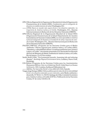 OPS/Oficina Regional de la Organización Mundial de la Salud (Organización
Panamericana de la Salud) (2000), Fundamentos para la mitigación de
desastres en establecimientos de salud, Washington, D.C.
(1994) Hacia un mundo más seguro frente a los desastres naturales. La
trayectoria de América Latina y el Caribe, Washington, D.C., Decenio
Internacional para la Reducción de los Desastres Naturales (DIRDN).
OPS/Oficina Regional de la Organización Mundial de la Salud/DHA
(Organización Panamericana de la Salud/Departamento de Asuntos
humanitarios de Naciones Unidas) (2000), Lecciones aprendidas en América
Latina de mitigación de desastres en instalación de salud. Aspectos de costoefectividad, Washington, D.C., Decenio Internacional para la Reducción
de los Desastres Naturales (DIRDN).
PNUMA/ORPALC (Programa de las Naciones Unidas para el Medio
Ambiente/ Oficina regional para América latina y el Caribe) (2001),
“Desastres y vulnerabilidad urbana: Un enfoque preliminar para América
Latina y el Caribe”, documento presentado en la decimotercera Reunión
del Foro de Ministros de Medio Ambiente de América Latina y el Caribe,
Rio de Janeiro, 21 al 23 de octubre.
Smith, Keith (1996), “Environmental hazards: Assessing risk and reducing
disaster”, Routledge Physical Environment Series, Londres y Nueva York,
Routledge.
UN-Hábitat (Programa de las Naciones Unidas para los Asentamientos
Humanos) (2001a), Cities in a Globalizing World. Global Report on Human
Settlements, 2001, Londres, Earthscan Publications Ltd.
(2001b), The State of the World’s Cities (HS/619/01E), Nairobi.
Vargas, Jorge Enrique (2002), Políticas públicas para la reducción de la vulnerabilidad
frente a los desastres naturales y socio-naturales, serie Medio ambiente y
desarrollo, Nº 50 (LC/L.1723-P), Santiago de Chile, Comisión Económica
para América Latina y el Caribe (CEPAL). Publicación de las Naciones
Unidas, Nº de venta: S.02.II.G.34.

304

 