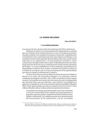 LA CIUDAD INCLUSIVA
Marcello Balbo *
1. La ciudad productiva
Los ensayos de este volumen están atravesados por dos hilos conductores.
El primero se refiere a la creciente polarización, fragmentación y exclusión
que con el ímpetu de las transformaciones en curso en el sistema económico
mundial, acometen a las ciudades de los países en desarrollo. La globalización,
se la interprete como un fenómeno que tiene raíces lejanas en el tiempo o se la
considere una innovación específica de estos últimos años, tiene consecuencias
relevantes en la organización y el funcionamiento económico, social,
institucional y del espacio físico de la ciudad. La liberalización de los mercados,
la privatización de los servicios y el impulso hacia la reducción de la presencia
del Estado y su acción redistributiva, si bien moderada, profundizaron los
desequilibrios al interior de la ciudad, el aumento de la pobreza urbana, la
exclusión de un número cada vez mayor de personas de las oportunidades
que ofrece la ciudad y la difusión de la violencia.
Al inicio de los años noventa se llegó a la certeza de que las ciudades se
ubican en el centro del desarrollo económico: las economías urbanas
contribuyen por doquier con el 60%, 70% o el 80% a la producción de la riqueza
nacional. Las ciudades son el motor del crecimiento, por esto es indispensable
que funcionen bien, que sean eficientes y que reduzcan los despilfarros si
quieren ser competitivas en la escena nacional e internacional (Banco Mundial,
2001). De las oportunidades que ofrece la ciudad (Getting the Best from Cities),
el Banco Mundial subrayó sustancialmente el potencial económico:
Las ciudades son fuentes de productividad e innovación. Industrias
y servicios se desarrollan en las ciudades para que empresarios y
pequeñas empresas puedan compartir mercados, infraestructuras,
trabajo e información. Las ciudades promueven la transformación
del conocimiento, de las instituciones y de las actividades
*

Marcello Balbo es Director del Master en planificación urbana y territorial para países en
desarrollo del Departamento de Planificación de la Universidad IUAV de Venecia, Italia.

305

 
