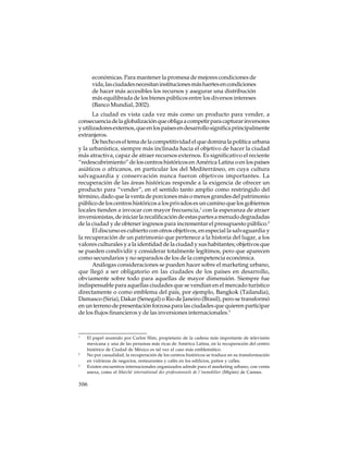 económicas. Para mantener la promesa de mejores condiciones de
vida, las ciudades necesitan instituciones más fuertes en condiciones
de hacer más accesibles los recursos y asegurar una distribución
más equilibrada de los bienes públicos entre los diversos intereses
(Banco Mundial, 2002).
La ciudad es vista cada vez más como un producto para vender, a
consecuencia de la globalización que obliga a competir para capturar inversores
y utilizadores externos, que en los países en desarrollo significa principalmente
extranjeros.
De hecho es el tema de la competitividad el que domina la política urbana
y la urbanística, siempre más inclinada hacia el objetivo de hacer la ciudad
más atractiva, capaz de atraer recursos externos. Es significativo el reciente
“redescubrimiento” de los centros históricos en América Latina o en los países
asiáticos o africanos, en particular los del Mediterráneo, en cuya cultura
salvaguardia y conservación nunca fueron objetivos importantes. La
recuperación de las áreas históricas responde a la exigencia de ofrecer un
producto para “vender”, en el sentido tanto amplio como restringido del
término, dado que la venta de porciones más o menos grandes del patrimonio
público de los centros históricos a los privados es un camino que los gobiernos
locales tienden a invocar con mayor frecuencia,1 con la esperanza de atraer
inversionistas, de iniciar la recalificación de estas partes a menudo degradadas
de la ciudad y de obtener ingresos para incrementar el presupuesto público.2
El discurso es cubierto con otros objetivos, en especial la salvaguardia y
la recuperación de un patrimonio que pertenece a la historia del lugar, a los
valores culturales y a la identidad de la ciudad y sus habitantes; objetivos que
se pueden condividir y considerar totalmente legítimos, pero que aparecen
como secundarios y no separados de los de la competencia económica.
Análogas consideraciones se pueden hacer sobre el marketing urbano,
que llegó a ser obligatorio en las ciudades de los países en desarrollo,
obviamente sobre todo para aquellas de mayor dimensión. Siempre fue
indispensable para aquellas ciudades que se vendían en el mercado turístico
directamente o como emblema del país, por ejemplo, Bangkok (Tailandia),
Damasco (Siria), Dakar (Senegal) o Rio de Janeiro (Brasil), pero se transformó
en un terreno de presentación forzosa para las ciudades que quieren participar
de los flujos financieros y de las inversiones internacionales.3

1

2

3

El papel asumido por Carlos Slim, propietario de la cadena más importante de televisión
mexicana y una de las personas más ricas de América Latina, en la recuperación del centro
histórico de Ciudad de México es tal vez el caso más emblemático.
No por casualidad, la recuperación de los centros históricos se traduce en su transformación
en vidrieras de negocios, restaurantes y cafés en los edificios, patios y calles.
Existen encuentros internacionales organizados adrede para el marketing urbano, con venta
anexa, como el Marché international des professionnels de l´immobilier (Mipim) de Cannes.

306

 