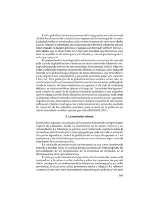 Con la globalización los mecanismos de la integración son cada vez más
débiles, sea al interior de la ciudad como respecto del territorio que la circunda.
La ciudad productiva profundiza cada vez más la separación entre actividades
locales, formales e informales, en condiciones de sobrevivir solamente porque
están situadas en lugares precisos, y ligadas a un mercado también preciso y
actividades que se desarrollan en el mercado mundial, que funcionan muy
bien sin aquellas ni sin sus lugares y territorios, y con las que tienen poco o
nada que compartir.
El desarrollo de la tecnología de la información y comunicación que está
en la base de la globalización constituye un factor ulterior de diferenciación.
La posibilidad de servirse de esta tecnología, teóricamente de fácil difusión,
en las ciudades de los países en desarrollo interesa, en realidad, a una reducida
minoría de la población que dispone de líneas telefónicas, que tiene dinero
para comprarse una computadora y que puede permitirse pagar una conexión
a Internet. Para participar de la globalización las ciudades deben estar en
condiciones de ofrecer buenas infraestructuras de comunicación: en Bangkok,
donde el número de líneas telefónicas es superior al de todo el continente
africano, se instalaron fibras ópticas a lo largo de “corredores inteligentes”
para conectar el centro de la ciudad con áreas de la periferia o con pequeños
centros externos; en São Paulo (Brasil) las inversiones se concentran en la oferta
de sistemas infraestructurales extremadamente avanzados para el segmento
de población con altos ingresos, mientras la drástica reducción de la inversión
pública en relación con el agua, luz y telecomunicación, junto a las medidas
de reducción de los subsidios cruzados, pone al resto de la población en
condiciones desfavorables o peores que antes (Hábitat II, 2001).
2. La exclusión urbana
Bajo muchos aspectos, las ciudades de los países en desarrollo siempre fueron
lugares de exclusión, desde su nacimiento en la época colonial y su
consolidación. La diferencia es que hoy, en el contexto de la globalización, la
exclusión es determinada por el valor agregado que cada uno está en situación
de aportar al producto ciudad: la globalización excluye a las personas, a los
territorios y a las actividades que no producen o no contienen algún valor de
interés para la economía mundial.
La noción de exclusión social con frecuencia se usa como sinónimo de
pobreza y muchas veces se la critica porque no indica de forma explícita las
consecuencias de los mecanismos de la economía de mercado, de la
liberalización y de las privatizaciones.
El enfoque de la exclusión social permite echar luz sobre las causas de la
desigualdad y la pobreza en las ciudades y sobre las consecuencias que esta
última puede provocar en términos de inclusión o exclusión según las variables
económica, de clase, sexo, edad, pertenencia étnica o religiosa. La reflexión
desarrollada en estos años ha permitido entender que la pobreza es un gran
307

 