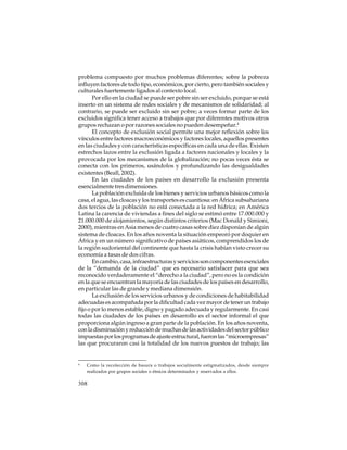 problema compuesto por muchos problemas diferentes; sobre la pobreza
influyen factores de todo tipo, económicos, por cierto, pero también sociales y
culturales fuertemente ligados al contexto local.
Por ello en la ciudad se puede ser pobre sin ser excluido, porque se está
inserto en un sistema de redes sociales y de mecanismos de solidaridad; al
contrario, se puede ser excluido sin ser pobre; a veces formar parte de los
excluidos significa tener acceso a trabajos que por diferentes motivos otros
grupos rechazan o por razones sociales no pueden desempeñar.4
El concepto de exclusión social permite una mejor reflexión sobre los
vínculos entre factores macroeconómicos y factores locales, aquellos presentes
en las ciudades y con características específicas en cada una de ellas. Existen
estrechos lazos entre la exclusión ligada a factores nacionales y locales y la
provocada por los mecanismos de la globalización; no pocas veces ésta se
conecta con los primeros, usándolos y profundizando las desigualdades
existentes (Beall, 2002).
En las ciudades de los países en desarrollo la exclusión presenta
esencialmente tres dimensiones.
La población excluida de los bienes y servicios urbanos básicos como la
casa, el agua, las cloacas y los transportes es cuantiosa: en África subsahariana
dos tercios de la población no está conectada a la red hídrica; en América
Latina la carencia de viviendas a fines del siglo se estimó entre 17.000.000 y
21.000.000 de alojamientos, según distintos criterios (Mac Donald y Simioni,
2000), mientras en Asia menos de cuatro casas sobre diez disponían de algún
sistema de cloacas. En los años noventa la situación empeoró por doquier en
África y en un número significativo de países asiáticos, comprendidos los de
la región sudoriental del continente que hasta la crisis habían visto crecer su
economía a tasas de dos cifras.
En cambio, casa, infraestructuras y servicios son componentes esenciales
de la “demanda de la ciudad” que es necesario satisfacer para que sea
reconocido verdaderamente el “derecho a la ciudad”, pero no es la condición
en la que se encuentran la mayoría de las ciudades de los países en desarrollo,
en particular las de grande y mediana dimensión.
La exclusión de los servicios urbanos y de condiciones de habitabilidad
adecuadas es acompañada por la dificultad cada vez mayor de tener un trabajo
fijo o por lo menos estable, digno y pagado adecuada y regularmente. En casi
todas las ciudades de los países en desarrollo es el sector informal el que
proporciona algún ingreso a gran parte de la población. En los años noventa,
con la disminución y reducción de muchas de las actividades del sector público
impuestas por los programas de ajuste estructural, fueron las “microempresas”
las que procuraron casi la totalidad de los nuevos puestos de trabajo; las

4

Como la recolección de basura o trabajos socialmente estigmatizados, desde siempre
realizados por grupos sociales o étnicos determinados y reservados a ellos.

308

 
