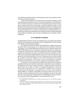 actividades informales son hoy las principales fuentes de ocupación urbana
en la mayoría de las ciudades.
La tercera dimensión es la exclusión de la representación política y de la
toma de decisiones. Quienes viven en los barrios irregulares –en relación con
el uso del suelo o de la casa– ubicados en los márgenes o fuera de la ciudad, y
que ni siquiera aparecen en los mapas, o quienes trabajan cuando y como
pueden en las precarias actividades informales expuestas a los riesgos de una
situación de irregularidad e incluso de ilegalidad, son grupos de población a
los que difícilmente se los reconoce como parte de la sociedad urbana y no
pueden por tanto tener pretensiones de formar parte de la ciudad entendida
como institución política, de ser citoyens (ciudadanos) y no simples citadins
(citadinos).
3. La ciudad de la exclusión
El segundo hilo conductor es que si la ciudad excluye, no es ella la que produce
el proceso de exclusión, sino el contexto de mercado global en el cual se colocan
crecimiento y transformación urbana.
En Argentina, donde más del 90% de la población es urbana, por la crisis
desatada como consecuencia de la aplicación de las políticas liberales
“sugeridas” por el Fondo Monetario Internacional en el primer semestre de
2002 el PIB disminuyó en 16% con graves consecuencias sobre la ocupación y
los ingresos, sobre todo los urbanos. En Indonesia, el brusco fin del milagro
asiático de mediados de los años noventa hizo disminuir el PIB en un 15%,
todavía no recuperado completamente; en este caso, como en todos los otros
países del Asia sudoriental que vivieron el mismo proceso, los efectos sobre
las ciudades fueron devastadores, con la total interrupción de sectores
productivos completos, sobre todo el de la construcción, la drástica
disminución del consumo y el aumento vertiginoso de los pobres urbanos.
Los proyectos e inversiones para mejorar las condiciones de vida de la
población urbana, sobre todo de la más pobre, dependen en gran medida de
los flujos de recursos que vienen del exterior: en algunos casos se trata de la
única fuente con la que se cuenta. Los programas públicos de ayuda al
desarrollo financiados por los organismos multilaterales o por las
cooperaciones bilaterales, en general de poca monta,5 son inestables,
imprevisibles y con objetivos discutibles en la mayor parte de los casos. Los
que más cuentan, desde el punto de vista cuantitativo, son los de inversión
privada,6 cuya prioridad es obviamente la rentabilidad de las inversiones y
no la reducción de los desequilibrios o una mayor justicia social.
5

6

El compromiso de destinar para la ayuda al desarrollo el 0,7% del PIB fue siempre
desatendido.
En 1998 la relación entre financiamiento público para el desarrollo e inversiones privadas
fue de uno a dos para los países de bajo rédito, de uno a ocho para aquellos de rédito medio
(Banco Mundial, 2001).

309

 