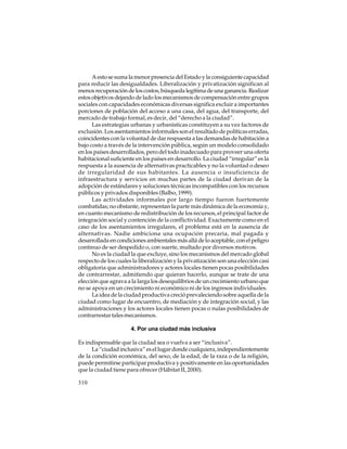 A esto se suma la menor presencia del Estado y la consiguiente capacidad
para reducir las desigualdades. Liberalización y privatización significan al
menos recuperación de los costos, búsqueda legítima de una ganancia. Realizar
estos objetivos dejando de lado los mecanismos de compensación entre grupos
sociales con capacidades económicas diversas significa excluir a importantes
porciones de población del acceso a una casa, del agua, del transporte, del
mercado de trabajo formal, es decir, del “derecho a la ciudad”.
Las estrategias urbanas y urbanísticas constituyen a su vez factores de
exclusión. Los asentamientos informales son el resultado de políticas erradas,
coincidentes con la voluntad de dar respuesta a las demandas de habitación a
bajo costo a través de la intervención pública, según un modelo consolidado
en los países desarrollados, pero del todo inadecuado para proveer una oferta
habitacional suficiente en los países en desarrollo. La ciudad “irregular” es la
respuesta a la ausencia de alternativas practicables y no la voluntad o deseo
de irregularidad de sus habitantes. La ausencia o insuficiencia de
infraestructura y servicios en muchas partes de la ciudad derivan de la
adopción de estándares y soluciones técnicas incompatibles con los recursos
públicos y privados disponibles (Balbo, 1999).
Las actividades informales por largo tiempo fueron fuertemente
combatidas; no obstante, representan la parte más dinámica de la economía y,
en cuanto mecanismo de redistribución de los recursos, el principal factor de
integración social y contención de la conflictividad. Exactamente como en el
caso de los asentamientos irregulares, el problema está en la ausencia de
alternativas. Nadie ambiciona una ocupación precaria, mal pagada y
desarrollada en condiciones ambientales más allá de lo aceptable, con el peligro
continuo de ser despedido o, con suerte, multado por diversos motivos.
No es la ciudad la que excluye, sino los mecanismos del mercado global
respecto de los cuales la liberalización y la privatización son una elección casi
obligatoria que administradores y actores locales tienen pocas posibilidades
de contrarrestar, admitiendo que quieran hacerlo, aunque se trate de una
elección que agrava a la larga los desequilibrios de un crecimiento urbano que
no se apoya en un crecimiento ni económico ni de los ingresos individuales.
La idea de la ciudad productiva creció prevaleciendo sobre aquella de la
ciudad como lugar de encuentro, de mediación y de integración social, y las
administraciones y los actores locales tienen pocas o nulas posibilidades de
contrarrestar tales mecanismos.
4. Por una ciudad más inclusiva
Es indispensable que la ciudad sea o vuelva a ser “inclusiva”.
La “ciudad inclusiva” es el lugar donde cualquiera, independientemente
de la condición económica, del sexo, de la edad, de la raza o de la religión,
puede permitirse participar productiva y positivamente en las oportunidades
que la ciudad tiene para ofrecer (Hábitat II, 2000).
310

 
