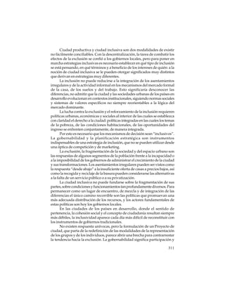 Ciudad productiva y ciudad inclusiva son dos modalidades de existir
no fácilmente conciliables. Con la descentralización, la tarea de combatir los
efectos de la exclusión se confió a los gobiernos locales, pero para poner en
marcha estrategias inclusivas es necesario establecer en qué tipo de inclusión
se está pensando, en qué términos y a beneficio de los intereses de quién: a la
noción de ciudad inclusiva se le pueden otorgar significados muy distintos
que derivan en estrategias muy diferentes.
La inclusión no puede reducirse a la integración de los asentamientos
irregulares y de la actividad informal en los mecanismos del mercado formal
de la casa, de los suelos y del trabajo. Esto significaría desconocer las
diferencias, no admitir que la ciudad y las sociedades urbanas de los países en
desarrollo evolucionan en contextos institucionales, siguiendo normas sociales
y sistemas de valores específicos no siempre reorientables a la lógica del
mercado dominante.
La lucha contra la exclusión y el reforzamiento de la inclusión requieren
políticas urbanas, económicas y sociales al interior de las cuales se establezca
con claridad el derecho a la ciudad: políticas integradas en las cuales los temas
de la pobreza, de las condiciones habitacionales, de las oportunidades del
ingreso se enfrenten conjuntamente, de manera integrada.
Por esto es necesario que los mecanismos de decisión sean “inclusivos”.
La gobernabilidad y la planificación estratégica son instrumentos
indispensables de una estrategia de inclusión, que no se pueden utilizar desde
una óptica de competición y de marketing.
La exclusión, la fragmentación de la sociedad y del espacio urbano son
las respuestas de algunos segmentos de la población frente a la incapacidad o
a la imposibilidad de los gobiernos de administrar el crecimiento de la ciudad
y sus transformaciones. Los asentamientos irregulares pueden ser vistos como
la respuesta “desde abajo” a la insuficiente oferta de casas a precios bajos, así
como la recogida y reciclaje de la basura pueden considerarse las alternativas
a la falta de un servicio público o a su privatización.
La ciudad inclusiva no puede fundarse sobre la fragmentación de sus
partes, sobre condiciones y funcionamientos tan profundamente diversos. Para
permanecer como un lugar de encuentro, de mezcla y de integración de las
diferencias el único camino recorrible son las políticas que promuevan una
más adecuada distribución de los recursos, y los actores fundamentales de
estas políticas son hoy los gobiernos locales.
En las ciudades de los países en desarrollo, donde el sentido de
pertenencia, la cohesión social y el concepto de ciudadanía resultan siempre
más débiles, la inclusividad aparece cada día más difícil de reconstituir con
los instrumentos de gobiernos tradicionales.
No existen respuesta unívocas, pero la formulación de un Proyecto de
ciudad, que parta de la redefinición de las modalidades de la representación
de los grupos y de los individuos, parece abrir una brecha para contrarrestar
la tendencia hacia la exclusión. La gobernabilidad significa participación y
311

 