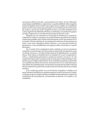 asociación pública/privada, reconocimiento de todos, de las diferentes
capacidades, posibilidades y aspiraciones. La gobernabilidad urbana significa
asumir la hipótesis de la ciudad como sujeto social y político en su totalidad,
junto a los diversos actores que participan en la formulación de un Proyecto
de ciudad, y que de ese modo compiten en torno a una idea alrededor de la
cual se organizan los diferentes intereses, se enfrentan y encuentran los grupos
sociales y logran tal vez movilizarse para tratar de llevarla a cabo.
Respecto de una inclusión en el mercado la diferencia es sustancial.
Gobernar la ciudad y sus procesos no puede limitarse a garantizar las mejores
condiciones posibles para el buen funcionamiento de los mecanismos de la
economía. Se trata más bien de recomponer los intereses de las personas en
torno a una nueva identidad urbana colectiva, a un renovado sentido de
pertenencia, a una reestablecida convergencia sobre un territorio y a partir
del mismo.
En el cuadro de la competencia entre ciudades al cual se encuentran
sometidas, en primer lugar, las de los países en desarrollo, las alternativas que
se ofrecen son pocas: o se logra formar parte de la globalización o se queda
afuera. Estar afuera es bastante fácil, en realidad ya se está. Complicado es
entrar, o simplemente permanecer, porque los puestos son pocos. Es una
competición que puede no gustar, pero es cierto que es mejor participar en la
misma que ser simples espectadores. En la ciudad de los países en desarrollo
no es posible movilizar los recursos necesarios (tal vez no suficientes) para
estar dentro de la globalización, sin encontrar un punto de encuentro entre los
diversos intereses a partir de los cuales iniciar la construcción de una ciudad
inclusiva.
Si es verdad que quién vive en los barrios irregulares o trabaja en el
sector informal contribuye en medida sustancial a hacer funcionar la ciudad,
es tiempo de que la ciudad contribuya también sustancialmente a mejorar las
condiciones de esta población, reconociendo su derecho a la ciudad y a la
ciudadanía.

312

 